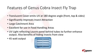 Features of Genus Cobra Insect Fly Trap 
• Translucent Cover emits UV at 180 degree angle (front, top & sides) 
• Significantly Improves Insect Attraction 
• Large Catchment Area 
• Excellent for use in Food Handling Areas 
• UV Light reflecting Louvre panel behind tubes to further enhance 
output. Also benefits of hiding insects from view 
• 45 watt output 
 