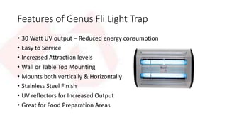 Features of Genus Fli Light Trap 
• 30 Watt UV output – Reduced energy consumption 
• Easy to Service 
• Increased Attraction levels 
• Wall or Table Top Mounting 
• Mounts both vertically & Horizontally 
• Stainless Steel Finish 
• UV reflectors for Increased Output 
• Great for Food Preparation Areas 
 