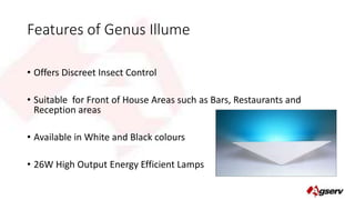Features of Genus Illume 
• Offers Discreet Insect Control 
• Suitable for Front of House Areas such as Bars, Restaurants and 
Reception areas 
• Available in White and Black colours 
• 26W High Output Energy Efficient Lamps 
 