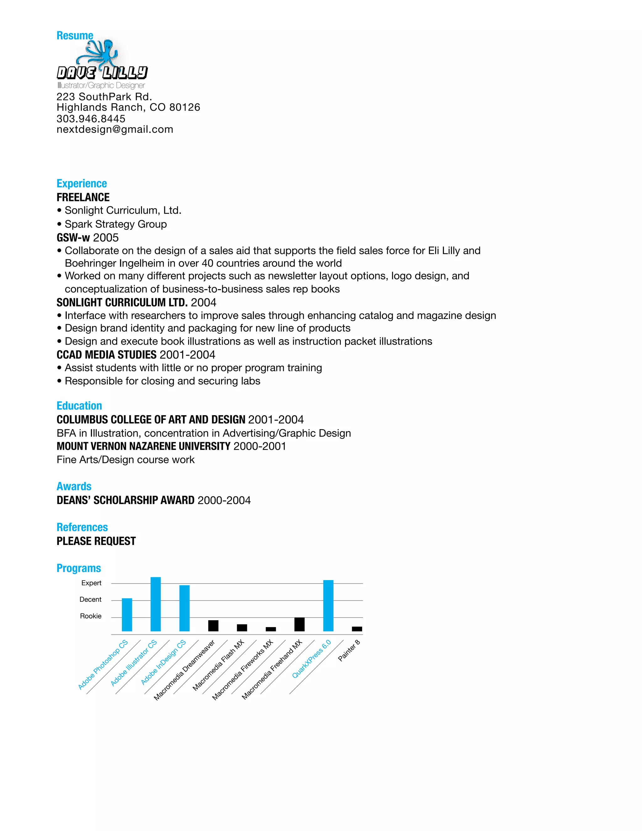 Resume


Dave Lilly
Illustrator/Graphic Designer
223 SouthPark Rd.
Highlands Ranch, CO 80126
303.946.8445
nextdesign@gmail.com




Experience	
FREELANCE
• Sonlight Curriculum, Ltd.
• Spark Strategy Group
GSW-w 2005
• Collaborate on the design of a sales aid that supports the field sales force for Eli Lilly and
  Boehringer Ingelheim in over 40 countries around the world
• Worked on many different projects such as newsletter layout options, logo design, and
  conceptualization of business-to-business sales rep books
SONLIGHT	CURRICULUM	LTD. 2004
• Interface with researchers to improve sales through enhancing catalog and magazine design
• Design brand identity and packaging for new line of products
• Design and execute book illustrations as well as instruction packet illustrations
CCAD	MEDIA	STUDIES 2001-2004
• Assist students with little or no proper program training
• Responsible for closing and securing labs

Education	
COLUMBUS	COLLEGE	OF	ART	AND	DESIGN	2001-2004
BFA in Illustration, concentration in Advertising/Graphic Design
MOUNT	VERNON	NAZARENE	UNIVERSITY 2000-2001
Fine Arts/Design course work

Awards	
DEANS’	SCHOLARSHIP	AWARD 2000-2004

References	
PLEASE	REQUEST

Programs
       Expert

      Decent

       Rookie
                       S



                                   S



                                                  S



                                                             er



                                                                            X



                                                                                         X



                                                                                                  X



                                                                                                              0


                                                                                                                     r8
                                                                                                             6.
                                                                       M



                                                                                     M



                                                                                                  M
                     C



                                  C



                                                  C



                                                             v




                                                                                                                   te
                                                          ea
                     p



                                   r


                                              gn




                                                                                                             ss
                                                                        h



                                                                                     s


                                                                                             nd
                                to




                                                                                                                   in
                   o




                                                                                    k
                                                                     as
                                                        w




                                                                                                           re
                                              i




                                                                                 or




                                                                                                                  Pa
                sh



                            ra




                                                                                             ha
                                           es



                                                       m



                                                                  Fl




                                                                                                      XP
                                                                                 w
                           st
                 o




                                                                                           ee
                                          D


                                                     ea



                                                                 ia
              ot




                                                                              re
                         Illu



                                       In




                                                                                                      rk
                                                                                         Fr
                                                   Dr



                                                             ed



                                                                            Fi
          Ph




                                                                                                  ua
                                     e
                       e




                                                                                        ia
                                                            m
                                  ob




                                                                        ia
                                                  ia
                     ob




                                                                                                  Q
          e




                                                                                     ed
                                                                        ed
                                                          ro
                                              ed
       ob




                                Ad
                 Ad




                                                        ac




                                                                                   m
                                                                       m
                                              m
     Ad




                                                                                 ro
                                                                    ro
                                                       M
                                           ro




                                                                             ac
                                                                 ac
                                       ac




                                                                             M
                                                             M
                                       M
 