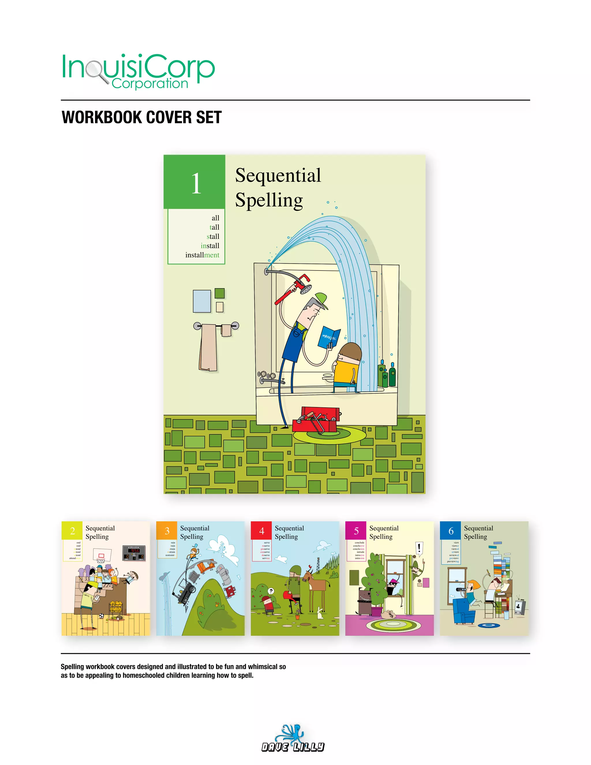 In uisiCorp
    Corporation

WORKBOOK	COVER	SET



                                                  1             Sequential
                                                                Spelling
                                                          all
                                                         tall
                                                        stall
                                                      install
                                                 installment




   2            Sequential
                Spelling
                                   3            Sequential
                                                Spelling
                                                                   4           Sequential
                                                                               Spelling
                                                                                            5             Sequential
                                                                                                          Spelling
                                                                                                                        6           Sequential
                                                                                                                                    Spelling
          end                            rain                          serve                  conclude                       view
         tend                           train                       reserve                 conclusive                     viewer
       intend                          strain                      preserve                 conclusion                     viewed
      extend                         restrain                      conserve                     intrude                    review
       attend                      restraints                       deserve                   intrusive                  reviewed
  attendance                                                         service                  intrusion                  previews
                                                                                                                       previewing




Spelling	workbook	covers	designed	and	illustrated	to	be	fun	and	whimsical	so	
as	to	be	appealing	to	homeschooled	children	learning	how	to	spell.




                                                                   Dave Lilly
 