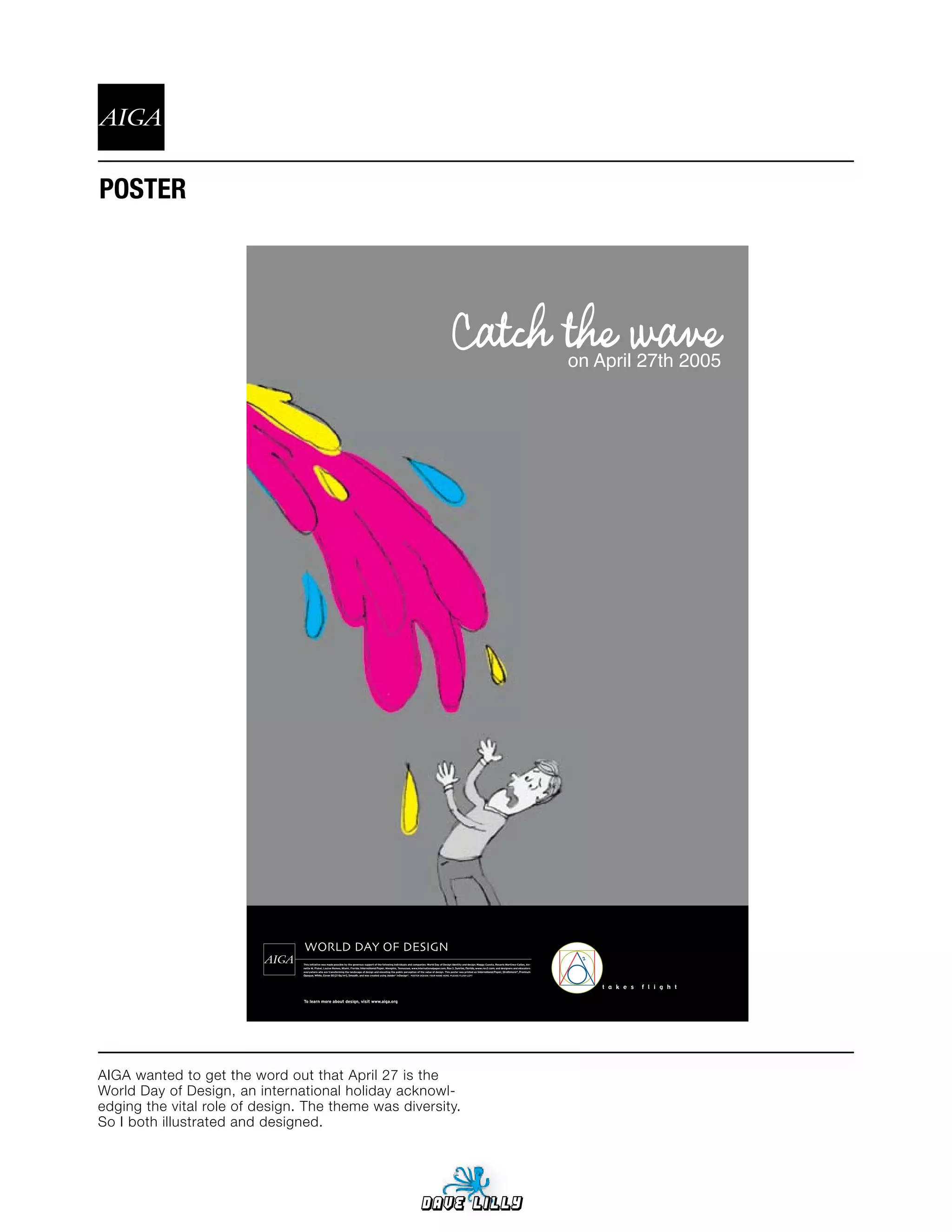 POSTER




                                                                                                        Catch the wave                                                    on April 27th 2005




                                WORLD DAY OF DESIGN
                                                                             International Paper     Rex 3 Sunrise, Florida, www.rex3.com
                                                                                                                              International Paper, Strathmore®, Premium
                                Opaque, White, Cover 80 [216g/m2], Smooth,



                                                                                                                                                                              t a k e s   f l i g h t




AIGA wanted to get the word out that April 27 is the
World Day of Design, an international holiday acknowl-
edging the vital role of design. The theme was diversity.
So I both illustrated and designed.




                                                                                                   Dave Lilly
 