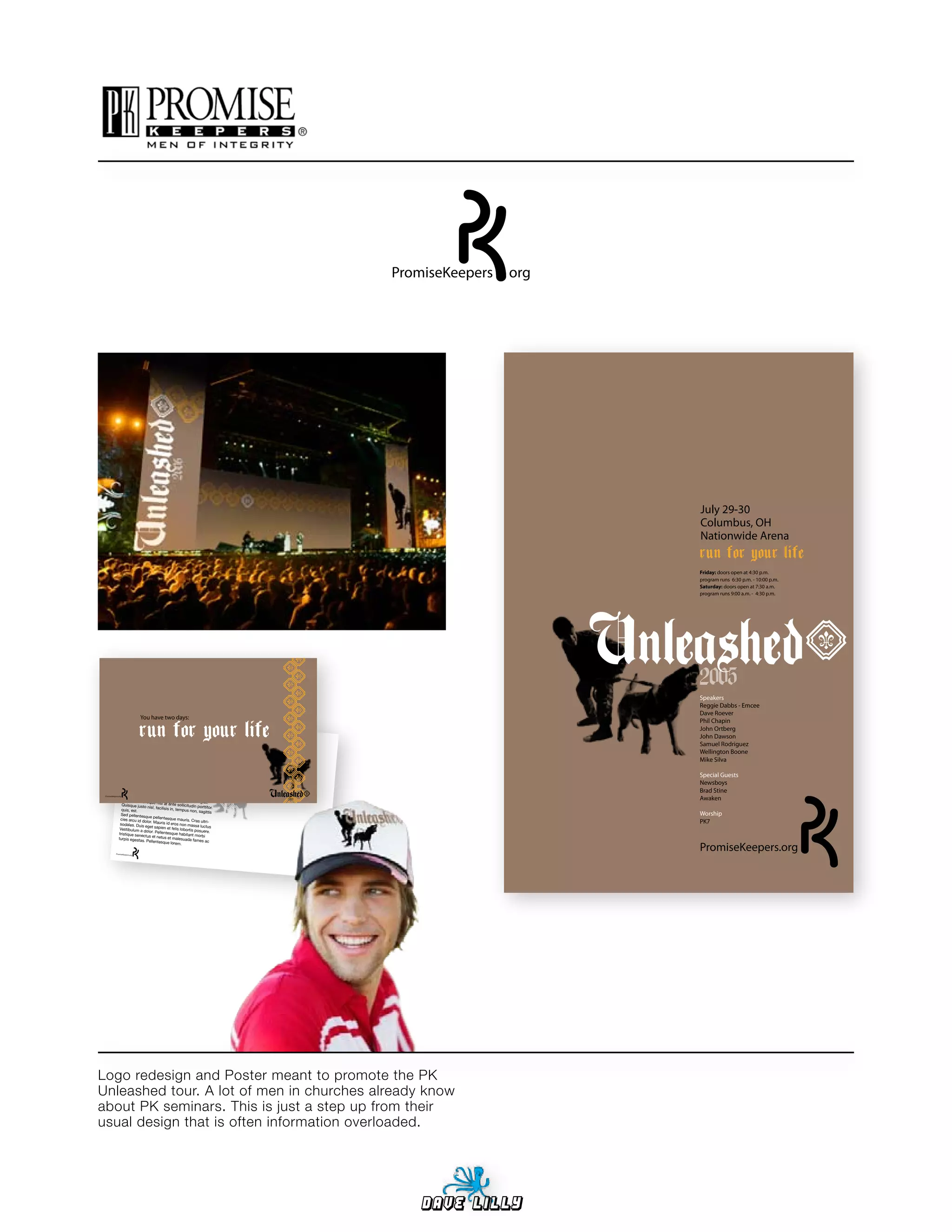 PromiseKeepers   org




                                                                                                                      July 29-30
                                                                                                                      Columbus, OH
                                                                                                                      Nationwide Arena
                                                                                                                      run for your life
                                                                                                                      Friday: doors open at 4:30 p.m.
                                                                                                                      program runs 6:30 p.m. - 10:00 p.m.
                                                                                                                      Saturday: doors open at 7:30 a.m.
                                                                                                                      program runs 9:00 a.m. - 4:30 p.m.




                                                                                                                      2005
                                                                                                                      Speakers
                                                                                                                      Reggie Dabbs - Emcee
                                                                                                                      Dave Roever
                              You have two days:
                                                                                                                      Phil Chapin

                              run for your life
                        Lorem ipsum


                       inceptos hyme
                       odio. Nam neque
                                         dolor
                        scing elit. In laoree sit amet, consectetuer adipi-
                        sociosqu ad litora t pulvinar elit. Class aptent
                                              torquent per conub
                                         naeos. Fusce                    ia nostra,
                                                             fermentum ipsum per
                                                                                      taciti
                                                                                                                      John Ortberg
                                                                                                                      John Dawson
                                                                                                                      Samuel Rodriguez
                                             diam, malesuada                           sed
                       viverra vitae, lacus                           id, laoreet id,                                 Wellington Boone
                      abitur vulputate . Nam sagittis rutrum lacus
                      tellus. Ut conse
                                          hendrerit neque
                                                                . In rutrum comm
                                                                                   . Cur-                             Mike Silva
                                         quat fermentum                                 odo
                      Donec dui lectus                          ligula
                                          , vehicula a, dignis .
                     molestie, orci.                                 sim sed, ultrici
                                       Pellentesque
                     urna. Pellentesqu
                                           e vitae lorem.
                                                         condimentum
                                                                             tincidunt
                                                                                         es                           Special Guests
                     dui vel faucib                           Curabitur sollici
                    quis tristique
                                     us iaculis, enim
                                                           risus nonummy
                                                                                     tudin,                           Newsboys
                                     ante dolor et                               dolor,
                    sem convallis
                                      porta. Donec
                                                       metus. Nulla a
                                                                            nunc                                      Brad Stine
 PromiseKeepers.org ut, varius
                                                        tellus tellus, comm vel
                               quis, sodal
                    Mauris scelerisque es in, magna. Nulla feugia
                                                                                  odo                                 Awaken
                                            nisl at ante sollici                  t.
                   Quisque justo                                    tudin porttitor.
                                     nisl, facilisis in,
                   quis, est.                             tempus non, sagitt
                   Sed pellentesqu
                                       e pellentesqu
                                                                                     is
                                                                                                                      Worship
                  cies arcu id dolor.                    e mauris. Cras
                  sodales. Duis
                                         Mauris id eros                      ultri-
                                                              non massa luctus
                                                                                                                      PK7
                                   eget sapien et
                 Vestibulum a                          felis
                                  dolor. Pellentesqu lobortis posuere.
                 tristique senec                          e habitant morb
                                    tus et netus et                             i
                turpis egestas.                        malesuada fames
                                     Pellentesque                                ac

                                                                                                                      PromiseKeepers.org
                                                      lorem.

         PromiseKeepers.org




Logo redesign and Poster meant to promote the PK
Unleashed tour. A lot of men in churches already know
about PK seminars. This is just a step up from their
usual design that is often information overloaded.




                                                                                                  Dave Lilly
 
