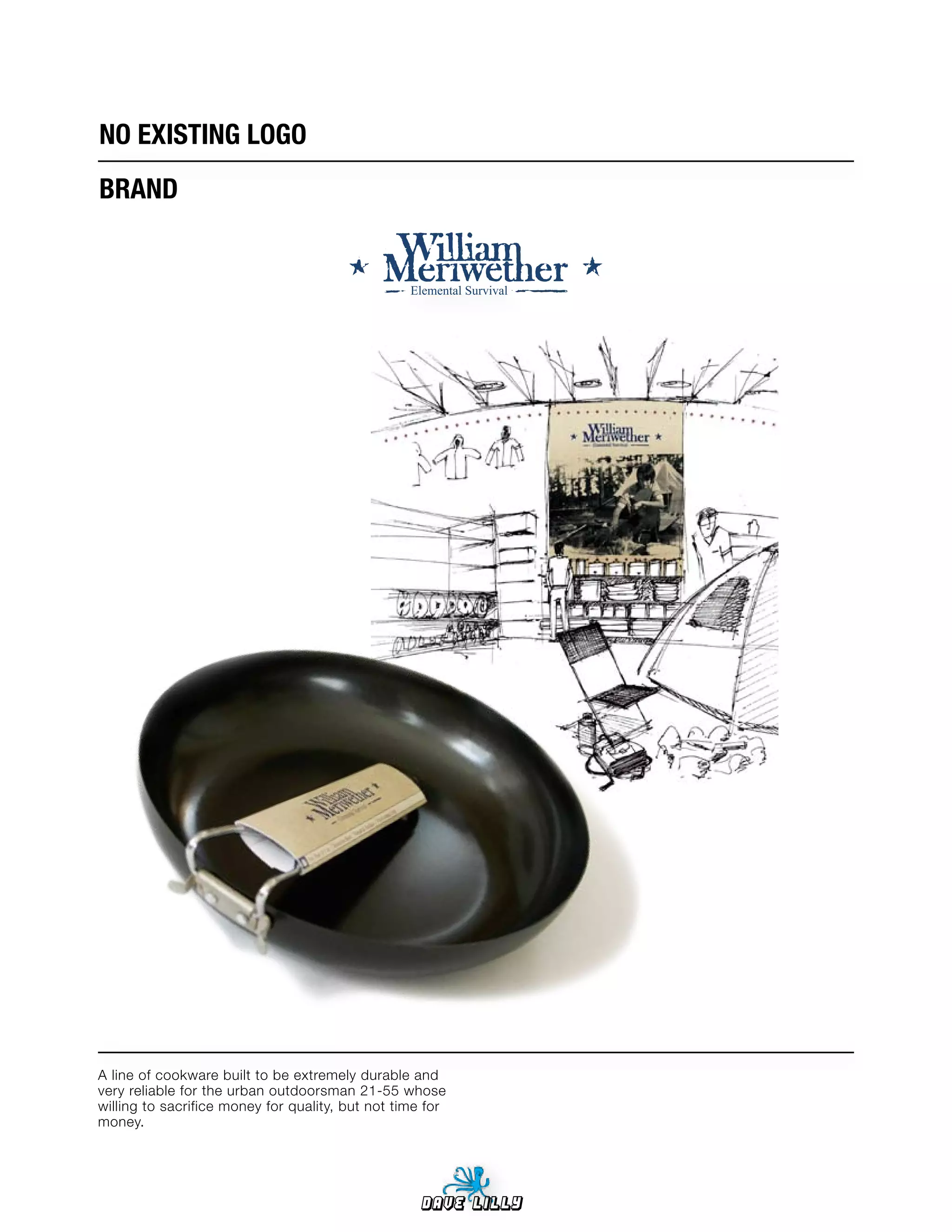 NO	EXISTING	LOGO
BRAND


                                                  Elemental Survival




A line of cookware built to be extremely durable and
very reliable for the urban outdoorsman 21-55 whose
willing to sacrifice money for quality, but not time for
money.




                                                   Dave Lilly
 