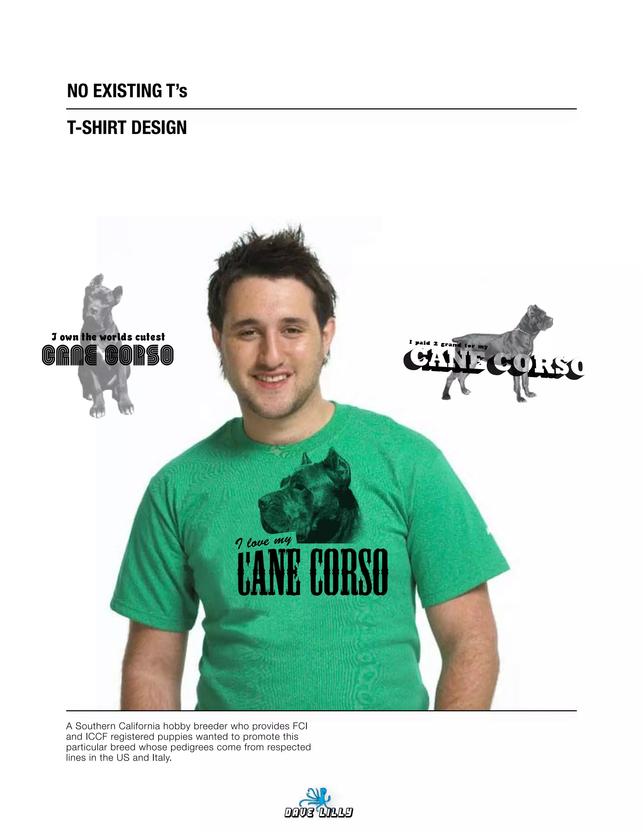 NO	EXISTING	T’s
   T-SHIRT	DESIGN




I own the worlds cutest
Cane Corso




                                     I love my




  A Southern California hobby breeder who provides FCI
  and ICCF registered puppies wanted to promote this
  particular breed whose pedigrees come from respected
  lines in the US and Italy.




                                                Dave Lilly
 