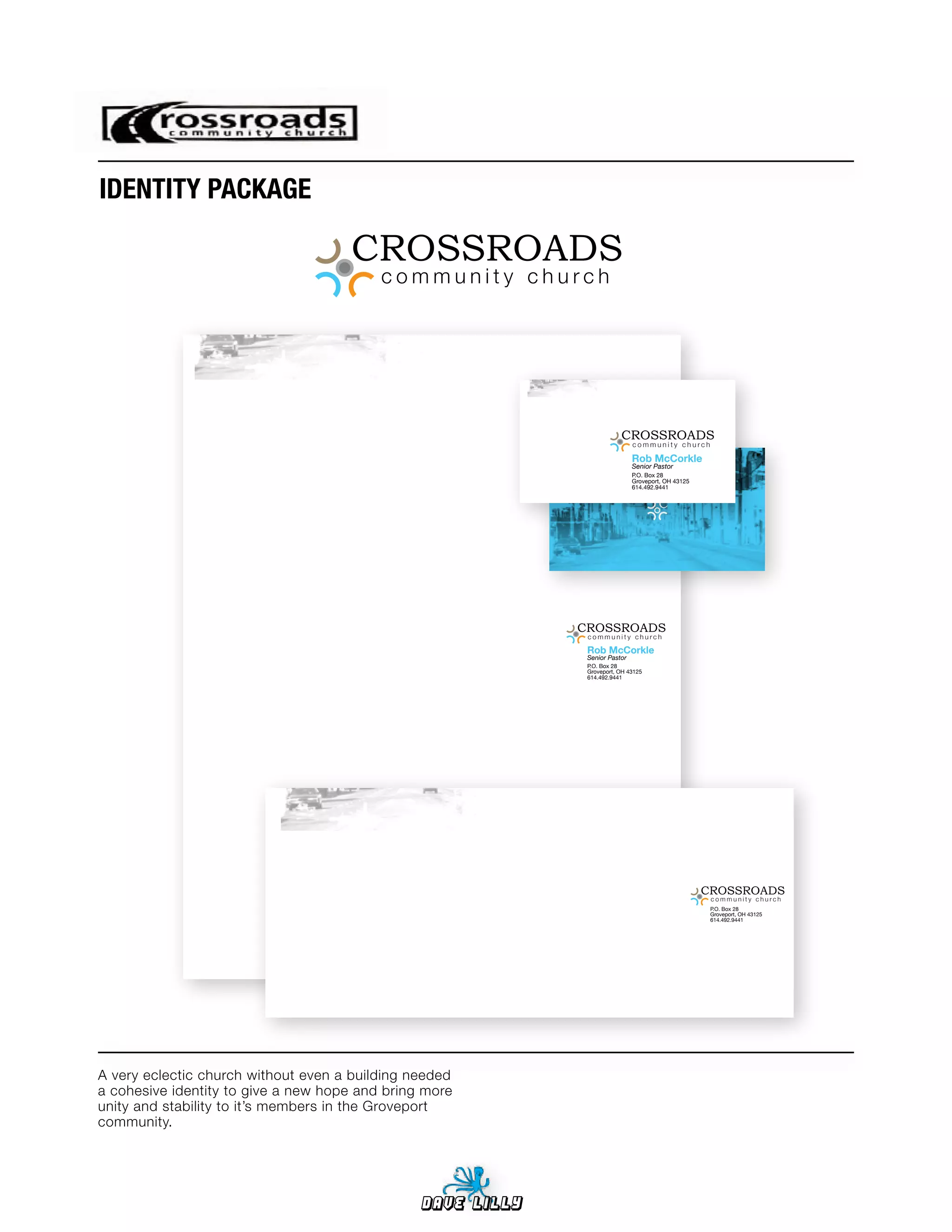 IDENTITY	PACKAGE


                                          community church




                                                                         CROSSROADS
                                                                              community church

                                                                              Rob McCorkle
                                                                              Senior Pastor
                                                                              P.O. Box 28
                                                                              Groveport, OH 43125
                                                                              614.492.9441




                                                             CROSSROADS
                                                              community church

                                                              Rob McCorkle
                                                              Senior Pastor
                                                              P.O. Box 28
                                                              Groveport, OH 43125
                                                              614.492.9441




                                                                                                    CROSSROADS
                                                                                                     community church
                                                                                                     P.O. Box 28
                                                                                                     Groveport, OH 43125
                                                                                                     614.492.9441




A very eclectic church without even a building needed
a cohesive identity to give a new hope and bring more
unity and stability to it’s members in the Groveport
community.




                                                Dave Lilly
 
