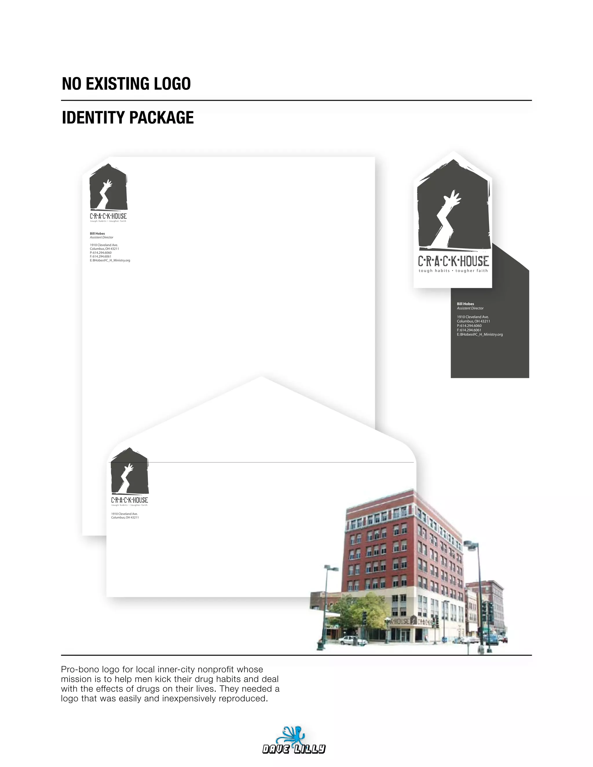 NO	EXISTING	LOGO
IDENTITY	PACKAGE




       C•R•A•C•K•HOUSE
       tough habits • tougher faith




       Bill Hobes
       Assistent Director

       1910 Cleveland Ave.
       Columbus, OH 43211



                                                                   C•R•A•C•K•HOUSE
       P: 614.294.6060
       F: 614.294.6061
       E: BHobes@C_H_Ministry.org


                                                                   tough habits • tougher faith




                                                                                  Bill Hobes
                                                                                  Assistent Director

                                                                                  1910 Cleveland Ave.
                                                                                  Columbus, OH 43211
                                                                                  P: 614.294.6060
                                                                                  F: 614.294.6061
                                                                                  E: BHobes@C_H_Ministry.org




                       C•R•A•C•K•HOUSE
                       tough habits • tougher faith



                       1910 Cleveland Ave.
                       Columbus, OH 43211




Pro-bono logo for local inner-city nonprofit whose
mission is to help men kick their drug habits and deal
with the effects of drugs on their lives. They needed a
logo that was easily and inexpensively reproduced.




                                                      Dave Lilly
 
