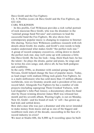 Dave Grohl and the Foo Fighters
Ch. 5: Profiles (cont.) & Dave Grohl and the Foo Fighters, pp.
622–626
CARL WILKINSON
· In this profile, Carl Wilkinson provides a rich verbal portrait
of rock musician Dave Grohl, who was the drummer in the
“seminal grunge band Nirvana” and continues to lead the
successful band the Foo Fighters. He also shows how
contemporary popular music is changing in response to Internet
file sharing. Notice how Wilkinson combines research with rich
details about Grohl, his studio, and Grohl’s own words to help
readers understand what makes Grohl “the perfect rock star.”
A group of record company executives, sitting down to sketch
the perfect rock star, may well come up with someone a little
like Dave Grohl. He has the look—long, thick black hair; he has
the talent—he plays the drums, guitar and piano, he sings and
he writes his own songs; and, above all, he has both pedigree
and credibility.
In the early 1990s, as drummer with seminal grunge band
Nirvana, Grohl helped change the face of popular music. Today,
as lead singer with stadium-filling rock giants Foo Fighters, he
is a multi-millionaire who has sold more than 15 million albums
worldwide, won six Grammy awards and is president of his own
record label. Alongside Foo Fighters he has a number of side
projects (including supergroup Them Crooked Vultures, with
Led Zeppelin’s John Paul Jones); a documentary about his band
shot by Oscar-winning director James Moll was released last
month and his seventh album, Wasting Light, is out on Monday.
Now 42, Grohl—and his brand of rock ‘n’ roll—has grown up,
had kids and settled down.
How did a man who was just a drummer and who never intended
to make money from music end up as one of the biggest and
wealthiest rock stars of the decade, succeeding in the face of a
record industry in crisis?
We meet at Studio 606, the 8,000 sq ft recording space he built
 