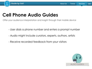 - User dials a phone number and enters a prompt number
- Audio might include curators, experts, authors, artists
- Receive recorded feedback from your visitors
Cell Phone Audio Guides
Offer your audience interpretation and insight through their mobile device
 