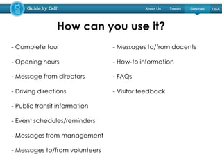 - Complete tour
- Opening hours
- Message from directors
- Driving directions
- Public transit information
- Event schedules/reminders
- Messages from management
- Messages to/from volunteers
- Messages to/from docents
- How-to information
- FAQs
- Visitor feedback
How can you use it?
 