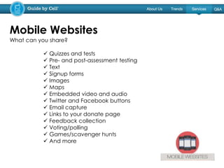 What can you share?
 Quizzes and tests
 Pre- and post-assessment testing
 Text
 Signup forms
 Images
 Maps
 Embedded video and audio
 Twitter and Facebook buttons
 Email capture
 Links to your donate page
 Feedback collection
 Voting/polling
 Games/scavenger hunts
 And more
Mobile Websites
 