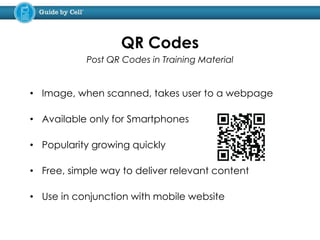 • Image, when scanned, takes user to a webpage
• Available only for Smartphones
• Popularity growing quickly
• Free, simple way to deliver relevant content
• Use in conjunction with mobile website
QR Codes
Post QR Codes in Training Material
 