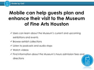 Mobile can help guests plan and
enhance their visit to the Museum
of Fine Arts Houston
 Users can learn about the Museum’s current and upcoming
exhibitions and events
 Browse exhibit collections
 Listen to podcasts and audio stops
 Watch videos
 Find information about the Museum’s hours admission fees and
directions
 