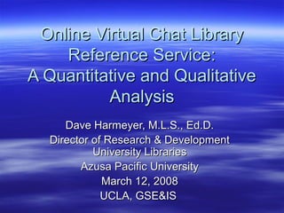 Online Virtual Chat LibraryOnline Virtual Chat Library
Reference Service:Reference Service:
A Quantitative and QualitativeA Quantitative and Qualitative
AnalysisAnalysis
Dave Harmeyer, M.L.S., Ed.D.Dave Harmeyer, M.L.S., Ed.D.
Director of Research & DevelopmentDirector of Research & Development
University LibrariesUniversity Libraries
Azusa Pacific UniversityAzusa Pacific University
March 12, 2008March 12, 2008
UCLA, GSE&ISUCLA, GSE&IS
 