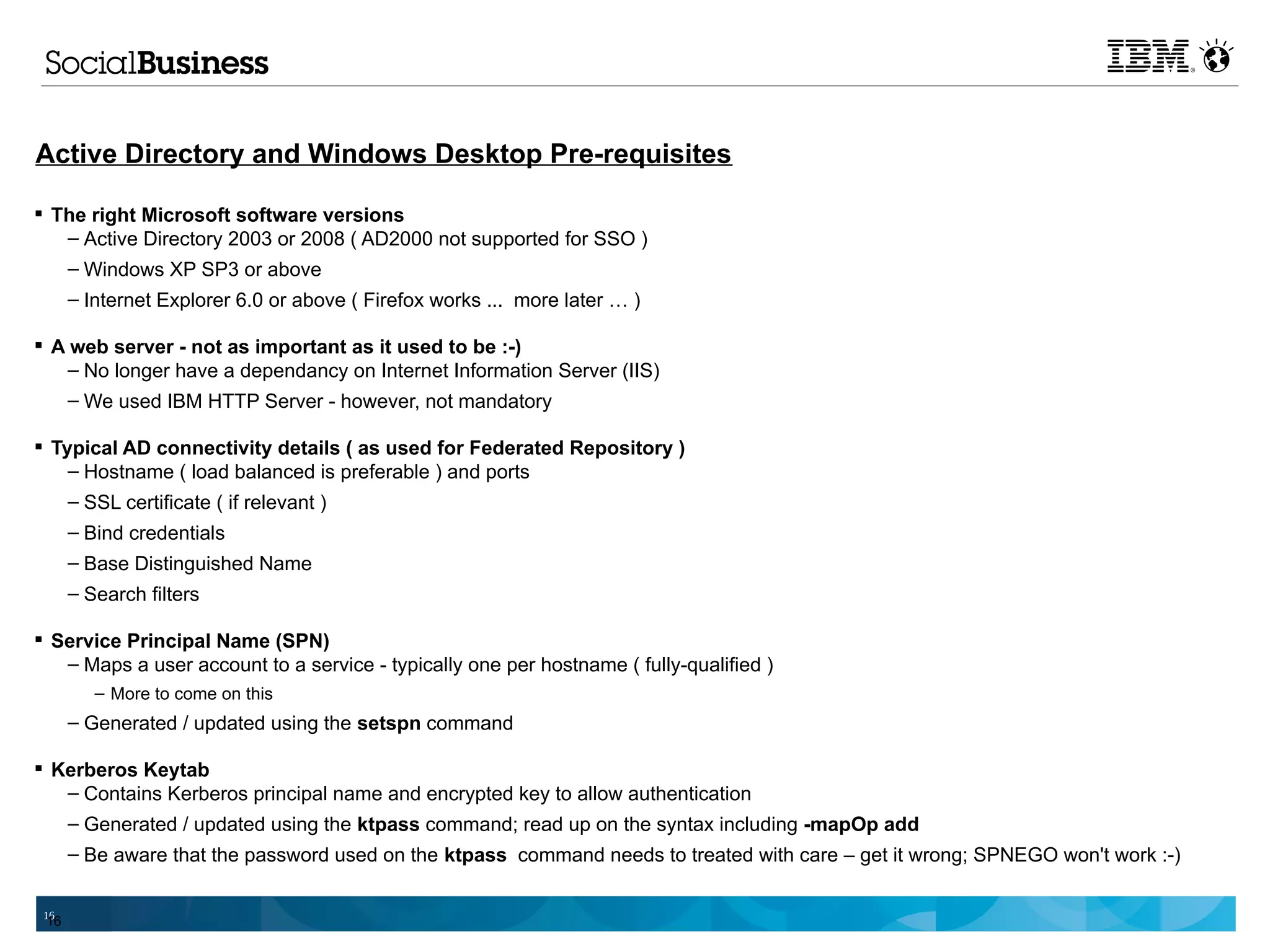 Active Directory and Windows Desktop Pre-requisites

 The right Microsoft software versions
   – Active Directory 2003 or 2008 ( AD2000 not supported for SSO )
   – Windows XP SP3 or above
      – Internet Explorer 6.0 or above ( Firefox works ... more later … )

 A web server - not as important as it used to be :-)
    – No longer have a dependancy on Internet Information Server (IIS)
    – We used IBM HTTP Server - however, not mandatory

 Typical AD connectivity details ( as used for Federated Repository )
    – Hostname ( load balanced is preferable ) and ports
    – SSL certificate ( if relevant )
      – Bind credentials
      – Base Distinguished Name
      – Search filters

 Service Principal Name (SPN)
   – Maps a user account to a service - typically one per hostname ( fully-qualified )
         – More to come on this
      – Generated / updated using the setspn command

 Kerberos Keytab
   – Contains Kerberos principal name and encrypted key to allow authentication
   – Generated / updated using the ktpass command; read up on the syntax including -mapOp add
      – Be aware that the password used on the ktpass command needs to treated with care – get it wrong; SPNEGO won't work :-)

 16
 16
 