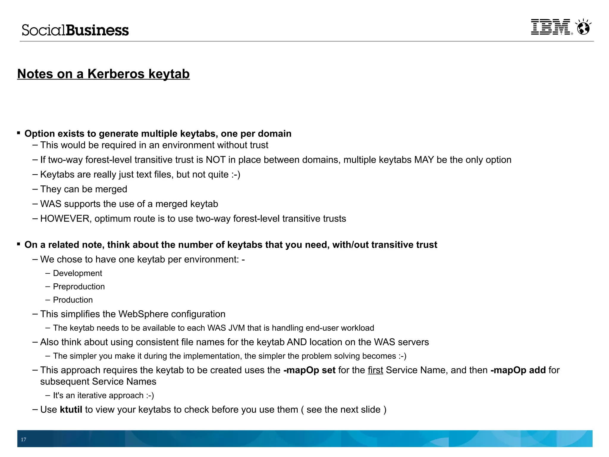 Notes on a Kerberos keytab



 Option exists to generate multiple keytabs, one per domain
   – This would be required in an environment without trust
   – If two-way forest-level transitive trust is NOT in place between domains, multiple keytabs MAY be the only option
      – Keytabs are really just text files, but not quite :-)
      – They can be merged
      – WAS supports the use of a merged keytab
      – HOWEVER, optimum route is to use two-way forest-level transitive trusts

 On a related note, think about the number of keytabs that you need, with/out transitive trust
   – We chose to have one keytab per environment: -
         – Development
         – Preproduction
         – Production
      – This simplifies the WebSphere configuration
         – The keytab needs to be available to each WAS JVM that is handling end-user workload
      – Also think about using consistent file names for the keytab AND location on the WAS servers
         – The simpler you make it during the implementation, the simpler the problem solving becomes :-)
      – This approach requires the keytab to be created uses the -mapOp set for the first Service Name, and then -mapOp add for
        subsequent Service Names
         – It's an iterative approach :-)
      – Use ktutil to view your keytabs to check before you use them ( see the next slide )


 17
 