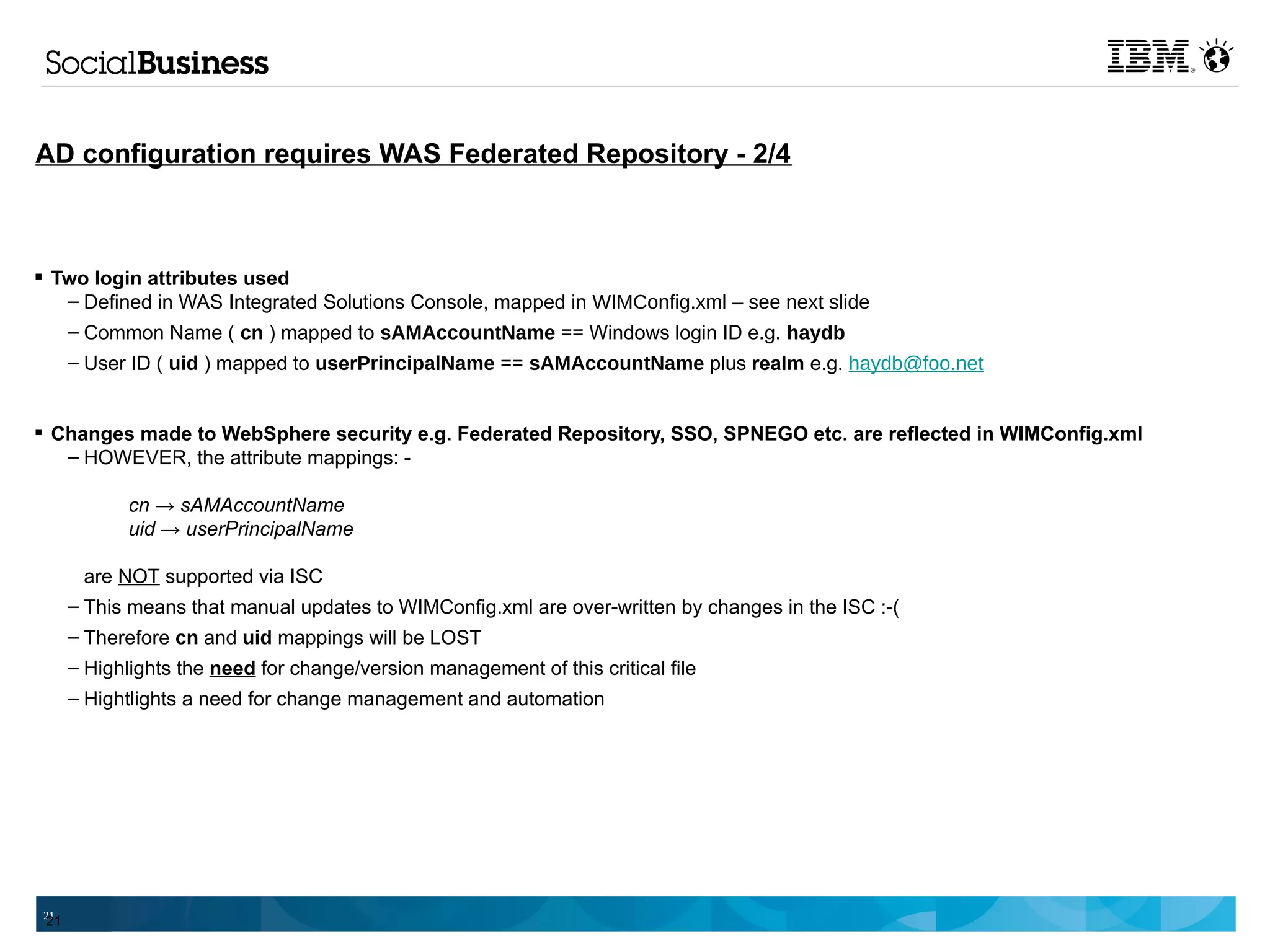 AD configuration requires WAS Federated Repository - 2/4



 Two login attributes used
   – Defined in WAS Integrated Solutions Console, mapped in WIMConfig.xml – see next slide
   – Common Name ( cn ) mapped to sAMAccountName == Windows login ID e.g. haydb
      – User ID ( uid ) mapped to userPrincipalName == sAMAccountName plus realm e.g. haydb@foo.net


 Changes made to WebSphere security e.g. Federated Repository, SSO, SPNEGO etc. are reflected in WIMConfig.xml
   – HOWEVER, the attribute mappings: -

             cn → sAMAccountName
             uid → userPrincipalName

       are NOT supported via ISC
      – This means that manual updates to WIMConfig.xml are over-written by changes in the ISC :-(
      – Therefore cn and uid mappings will be LOST
      – Highlights the need for change/version management of this critical file
      – Hightlights a need for change management and automation




 21
 21
 