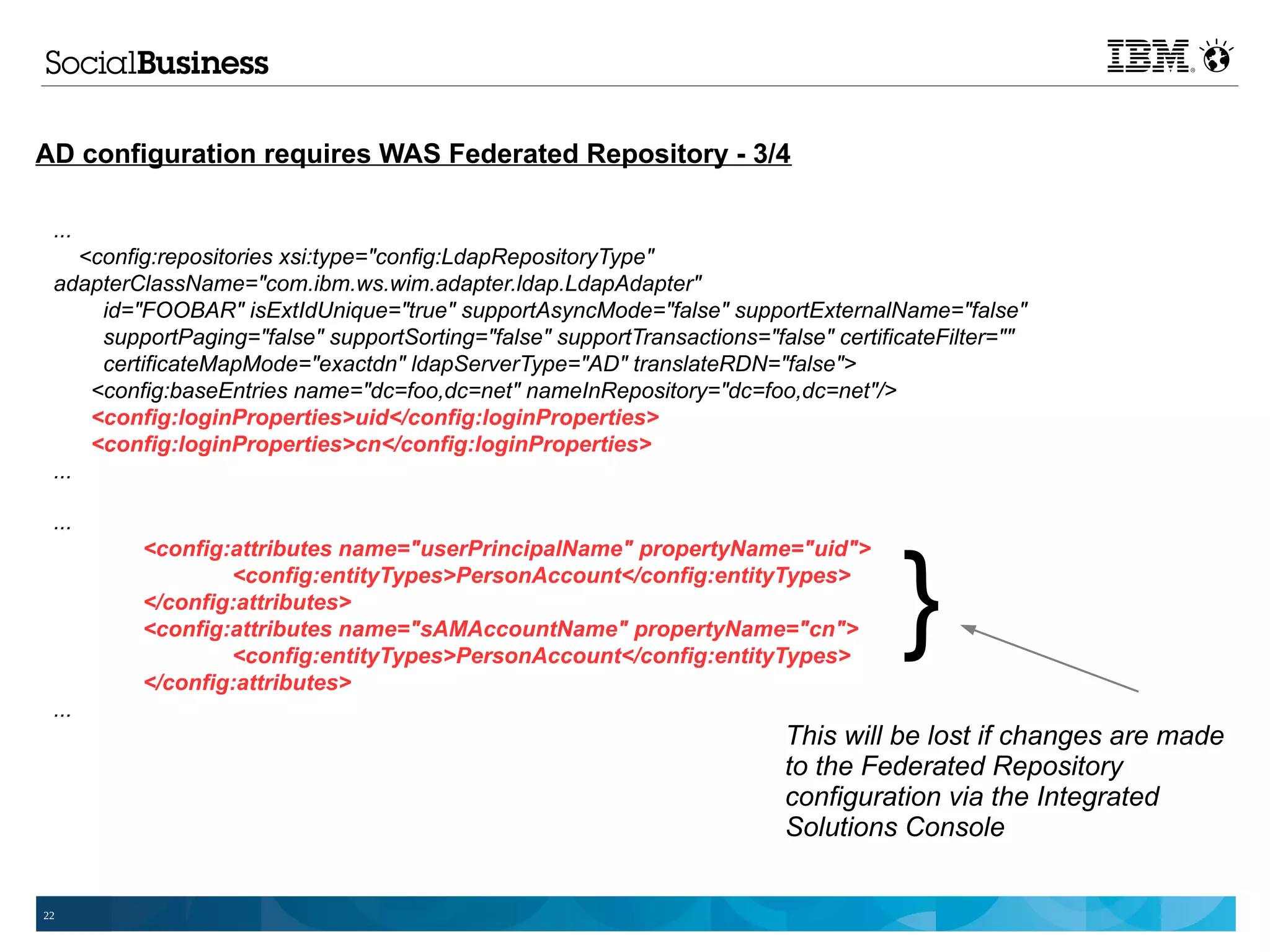 AD configuration requires WAS Federated Repository - 3/4

 ...
     <config:repositories xsi:type="config:LdapRepositoryType"
 adapterClassName="com.ibm.ws.wim.adapter.ldap.LdapAdapter"
       id="FOOBAR" isExtIdUnique="true" supportAsyncMode="false" supportExternalName="false"
       supportPaging="false" supportSorting="false" supportTransactions="false" certificateFilter=""
       certificateMapMode="exactdn" ldapServerType="AD" translateRDN="false">
      <config:baseEntries name="dc=foo,dc=net" nameInRepository="dc=foo,dc=net"/>
      <config:loginProperties>uid</config:loginProperties>
      <config:loginProperties>cn</config:loginProperties>
 ...

 ...



                                                                                       }
          <config:attributes name="userPrincipalName" propertyName="uid">
                  <config:entityTypes>PersonAccount</config:entityTypes>
          </config:attributes>
          <config:attributes name="sAMAccountName" propertyName="cn">
                  <config:entityTypes>PersonAccount</config:entityTypes>
          </config:attributes>
 ...
                                                                           This will be lost if changes are made
                                                                           to the Federated Repository
                                                                           configuration via the Integrated
                                                                           Solutions Console


22
 