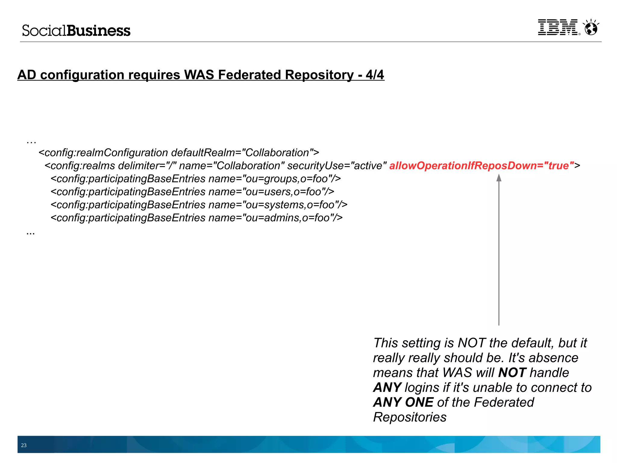 AD configuration requires WAS Federated Repository - 4/4



 …
       <config:realmConfiguration defaultRealm="Collaboration">
        <config:realms delimiter="/" name="Collaboration" securityUse="active" allowOperationIfReposDown="true">
         <config:participatingBaseEntries name="ou=groups,o=foo"/>
         <config:participatingBaseEntries name="ou=users,o=foo"/>
         <config:participatingBaseEntries name="ou=systems,o=foo"/>
         <config:participatingBaseEntries name="ou=admins,o=foo"/>
 ...




                                                                       This setting is NOT the default, but it
                                                                       really really should be. It's absence
                                                                       means that WAS will NOT handle
                                                                       ANY logins if it's unable to connect to
                                                                       ANY ONE of the Federated
                                                                       Repositories
23
 