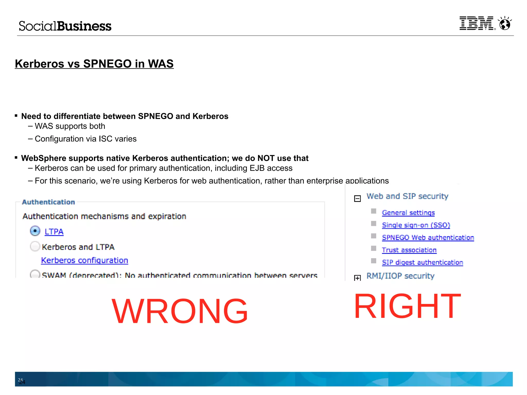 Kerberos vs SPNEGO in WAS



 Need to differentiate between SPNEGO and Kerberos
   – WAS supports both
   – Configuration via ISC varies

 WebSphere supports native Kerberos authentication; we do NOT use that
   – Kerberos can be used for primary authentication, including EJB access
   – For this scenario, we’re using Kerberos for web authentication, rather than enterprise applications




                          WRONG                                                              RIGHT
 24
 24
 