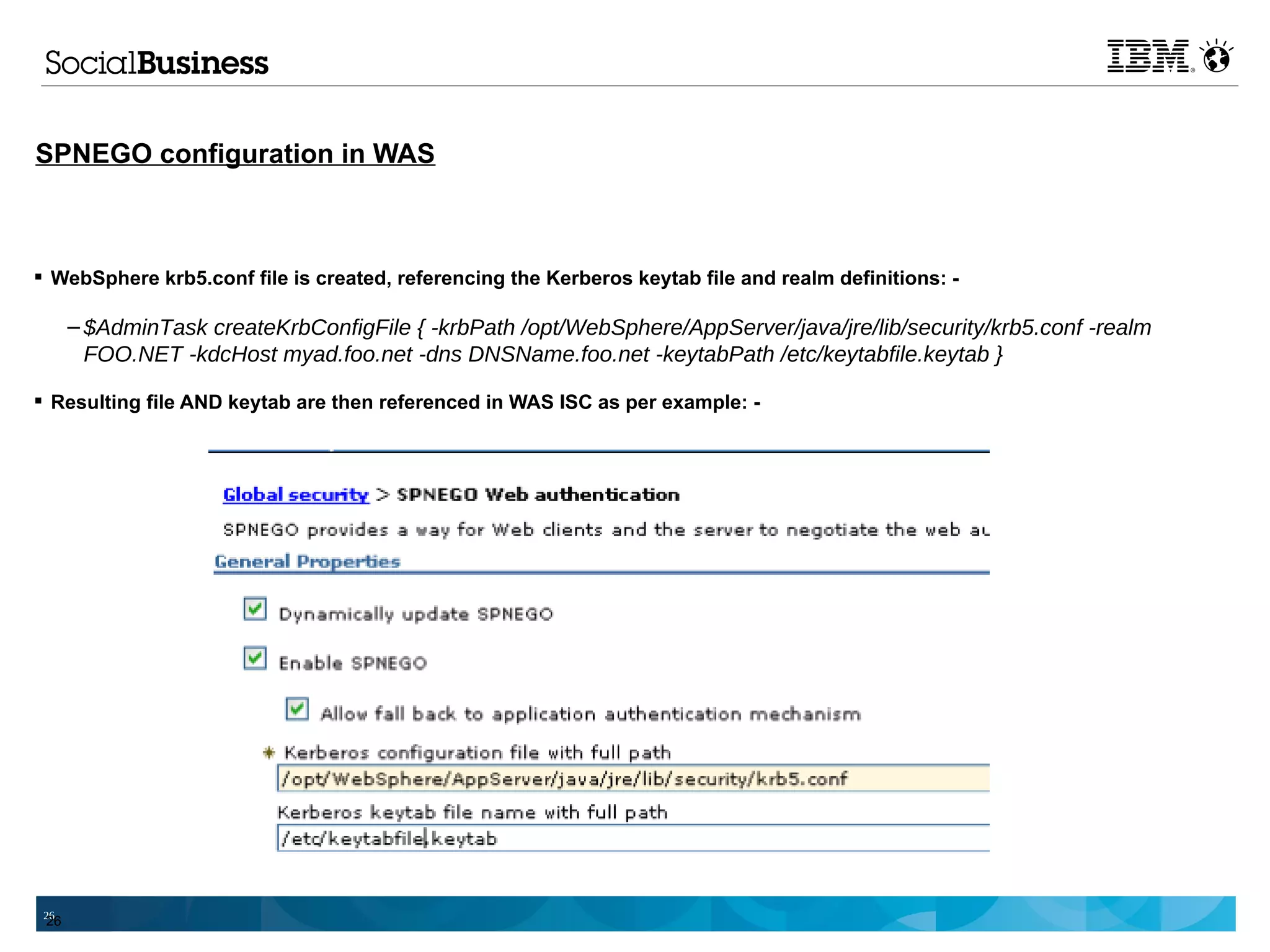 SPNEGO configuration in WAS



 WebSphere krb5.conf file is created, referencing the Kerberos keytab file and realm definitions: -

      – $AdminTask createKrbConfigFile { -krbPath /opt/WebSphere/AppServer/java/jre/lib/security/krb5.conf -realm
        FOO.NET -kdcHost myad.foo.net -dns DNSName.foo.net -keytabPath /etc/keytabfile.keytab }

 Resulting file AND keytab are then referenced in WAS ISC as per example: -




 26
 26
 