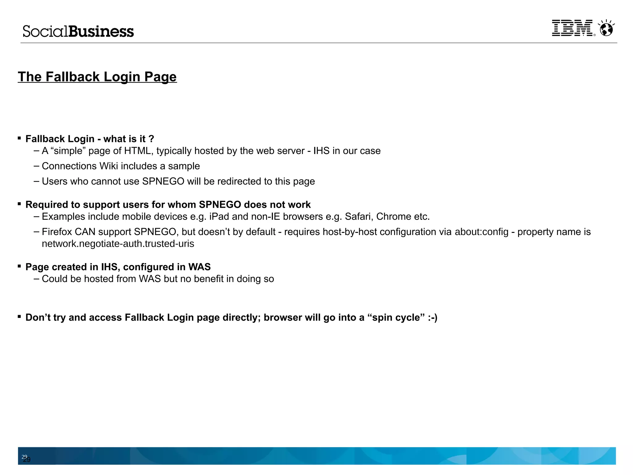 The Fallback Login Page



 Fallback Login - what is it ?
   – A “simple” page of HTML, typically hosted by the web server - IHS in our case
   – Connections Wiki includes a sample
      – Users who cannot use SPNEGO will be redirected to this page

 Required to support users for whom SPNEGO does not work
   – Examples include mobile devices e.g. iPad and non-IE browsers e.g. Safari, Chrome etc.
   – Firefox CAN support SPNEGO, but doesn’t by default - requires host-by-host configuration via about:config - property name is
     network.negotiate-auth.trusted-uris

 Page created in IHS, configured in WAS
   – Could be hosted from WAS but no benefit in doing so


 Don’t try and access Fallback Login page directly; browser will go into a “spin cycle” :-)




 29
 29
 