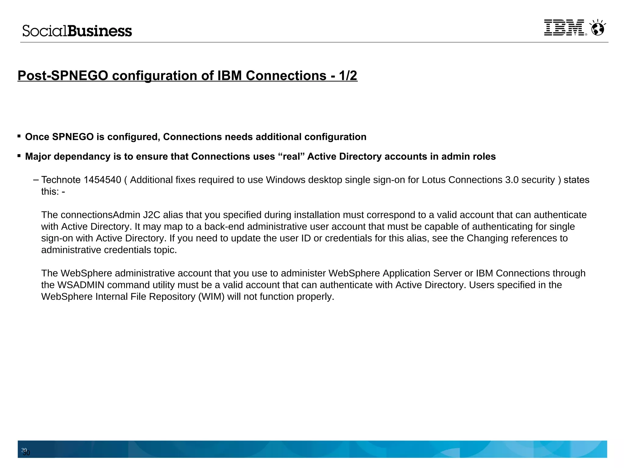 Post-SPNEGO configuration of IBM Connections - 1/2



 Once SPNEGO is configured, Connections needs additional configuration

 Major dependancy is to ensure that Connections uses “real” Active Directory accounts in admin roles

      – Technote 1454540 ( Additional fixes required to use Windows desktop single sign-on for Lotus Connections 3.0 security ) states
        this: -

       The connectionsAdmin J2C alias that you specified during installation must correspond to a valid account that can authenticate
       with Active Directory. It may map to a back-end administrative user account that must be capable of authenticating for single
       sign-on with Active Directory. If you need to update the user ID or credentials for this alias, see the Changing references to
       administrative credentials topic.

       The WebSphere administrative account that you use to administer WebSphere Application Server or IBM Connections through
       the WSADMIN command utility must be a valid account that can authenticate with Active Directory. Users specified in the
       WebSphere Internal File Repository (WIM) will not function properly.




30
 30
 