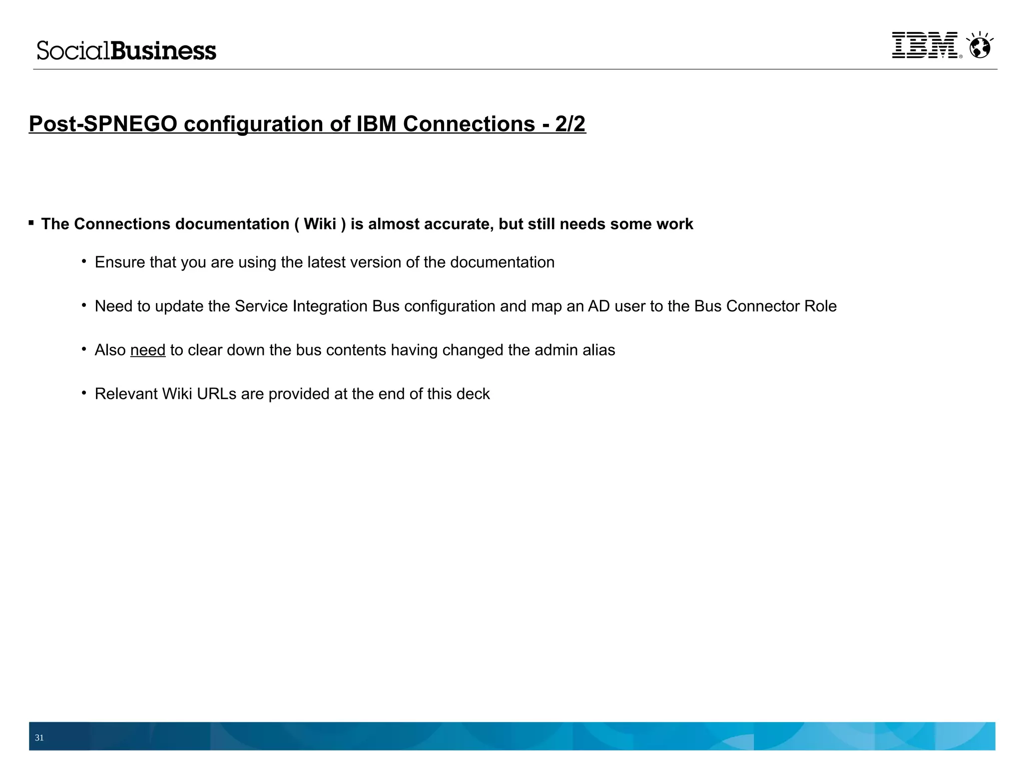 Post-SPNEGO configuration of IBM Connections - 2/2



 The Connections documentation ( Wiki ) is almost accurate, but still needs some work

      • Ensure that you are using the latest version of the documentation

      • Need to update the Service Integration Bus configuration and map an AD user to the Bus Connector Role

      • Also need to clear down the bus contents having changed the admin alias

      • Relevant Wiki URLs are provided at the end of this deck




31
 