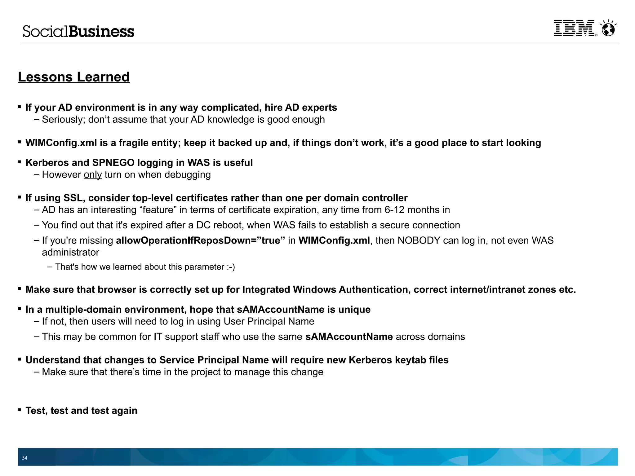 Lessons Learned

 If your AD environment is in any way complicated, hire AD experts
     – Seriously; don’t assume that your AD knowledge is good enough

 WIMConfig.xml is a fragile entity; keep it backed up and, if things don’t work, it’s a good place to start looking

 Kerberos and SPNEGO logging in WAS is useful
   – However only turn on when debugging

 If using SSL, consider top-level certificates rather than one per domain controller
     – AD has an interesting “feature” in terms of certificate expiration, any time from 6-12 months in
     – You find out that it's expired after a DC reboot, when WAS fails to establish a secure connection
      – If you're missing allowOperationIfReposDown=”true” in WIMConfig.xml, then NOBODY can log in, not even WAS
        administrator
        – That's how we learned about this parameter :-)

 Make sure that browser is correctly set up for Integrated Windows Authentication, correct internet/intranet zones etc.

 In a multiple-domain environment, hope that sAMAccountName is unique
    – If not, then users will need to log in using User Principal Name
      – This may be common for IT support staff who use the same sAMAccountName across domains

 Understand that changes to Service Principal Name will require new Kerberos keytab files
   – Make sure that there’s time in the project to manage this change


 Test, test and test again



 34
 