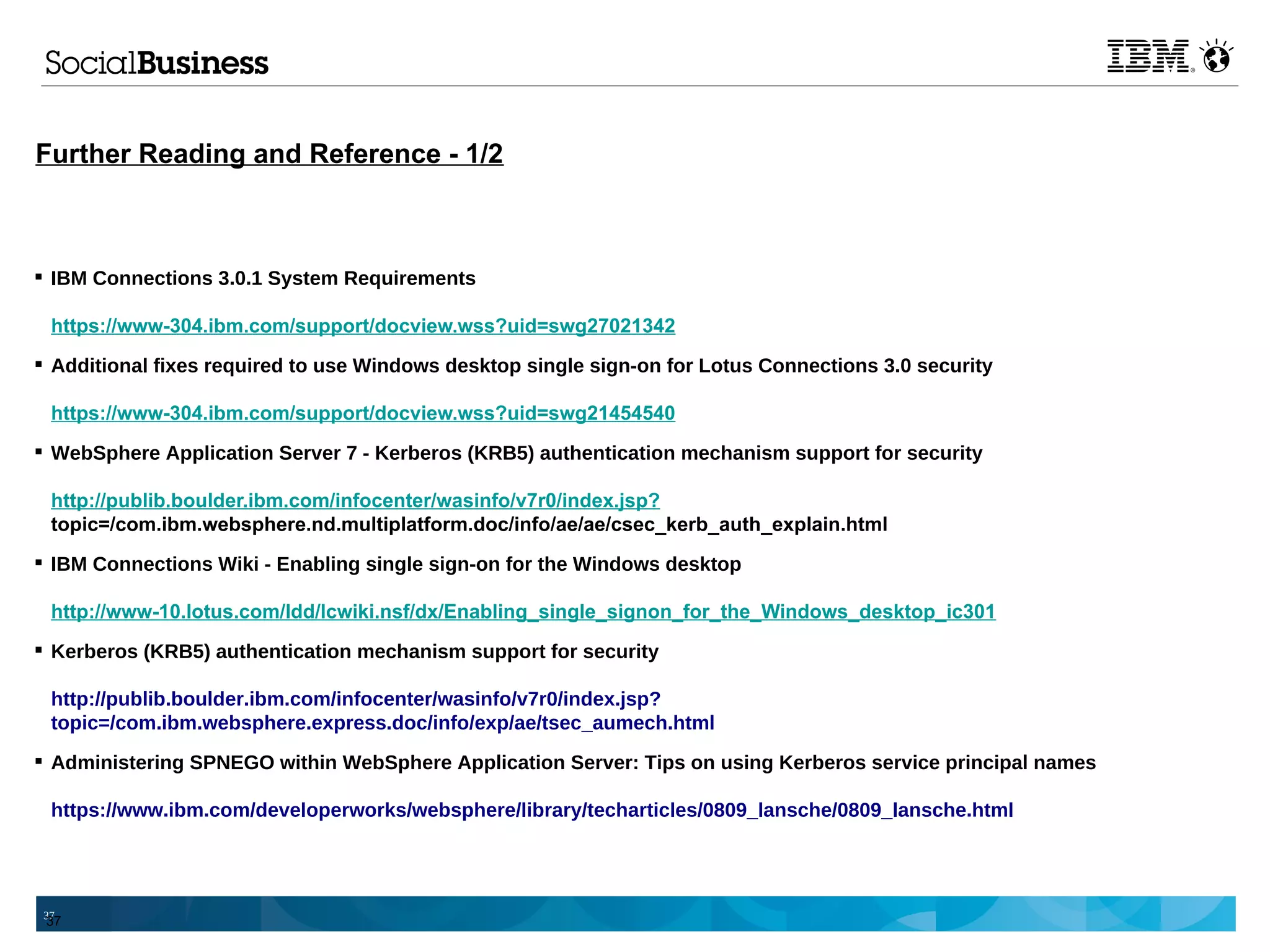 Further Reading and Reference - 1/2



 IBM Connections 3.0.1 System Requirements

 https://www-304.ibm.com/support/docview.wss?uid=swg27021342
 Additional fixes required to use Windows desktop single sign-on for Lotus Connections 3.0 security

 https://www-304.ibm.com/support/docview.wss?uid=swg21454540
 WebSphere Application Server 7 - Kerberos (KRB5) authentication mechanism support for security

 http://publib.boulder.ibm.com/infocenter/wasinfo/v7r0/index.jsp?
 topic=/com.ibm.websphere.nd.multiplatform.doc/info/ae/ae/csec_kerb_auth_explain.html
 IBM Connections Wiki - Enabling single sign-on for the Windows desktop

 http://www-10.lotus.com/ldd/lcwiki.nsf/dx/Enabling_single_signon_for_the_Windows_desktop_ic301
 Kerberos (KRB5) authentication mechanism support for security

 http://publib.boulder.ibm.com/infocenter/wasinfo/v7r0/index.jsp?
 topic=/com.ibm.websphere.express.doc/info/exp/ae/tsec_aumech.html
 Administering SPNEGO within WebSphere Application Server: Tips on using Kerberos service principal names

 https://www.ibm.com/developerworks/websphere/library/techarticles/0809_lansche/0809_lansche.html




37
 37
 
