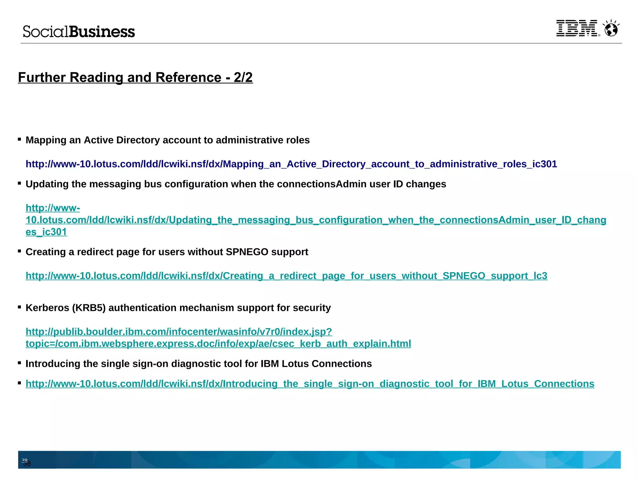 Further Reading and Reference - 2/2



 Mapping an Active Directory account to administrative roles

 http://www-10.lotus.com/ldd/lcwiki.nsf/dx/Mapping_an_Active_Directory_account_to_administrative_roles_ic301
 Updating the messaging bus configuration when the connectionsAdmin user ID changes

 http://www-
 10.lotus.com/ldd/lcwiki.nsf/dx/Updating_the_messaging_bus_configuration_when_the_connectionsAdmin_user_ID_chang
 es_ic301
 Creating a redirect page for users without SPNEGO support

 http://www-10.lotus.com/ldd/lcwiki.nsf/dx/Creating_a_redirect_page_for_users_without_SPNEGO_support_lc3


 Kerberos (KRB5) authentication mechanism support for security

 http://publib.boulder.ibm.com/infocenter/wasinfo/v7r0/index.jsp?
 topic=/com.ibm.websphere.express.doc/info/exp/ae/csec_kerb_auth_explain.html
 Introducing the single sign-on diagnostic tool for IBM Lotus Connections

 http://www-10.lotus.com/ldd/lcwiki.nsf/dx/Introducing_the_single_sign-on_diagnostic_tool_for_IBM_Lotus_Connections




38
 38
 