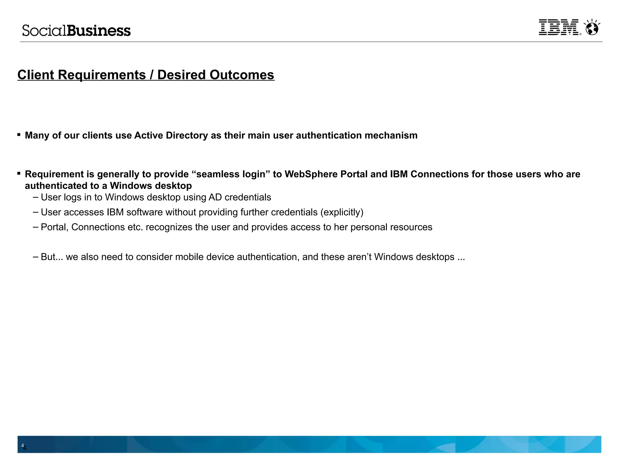 Client Requirements / Desired Outcomes



 Many of our clients use Active Directory as their main user authentication mechanism



 Requirement is generally to provide “seamless login” to WebSphere Portal and IBM Connections for those users who are
  authenticated to a Windows desktop
   – User logs in to Windows desktop using AD credentials
   – User accesses IBM software without providing further credentials (explicitly)
     – Portal, Connections etc. recognizes the user and provides access to her personal resources


     – But... we also need to consider mobile device authentication, and these aren’t Windows desktops ...




4
 4
 