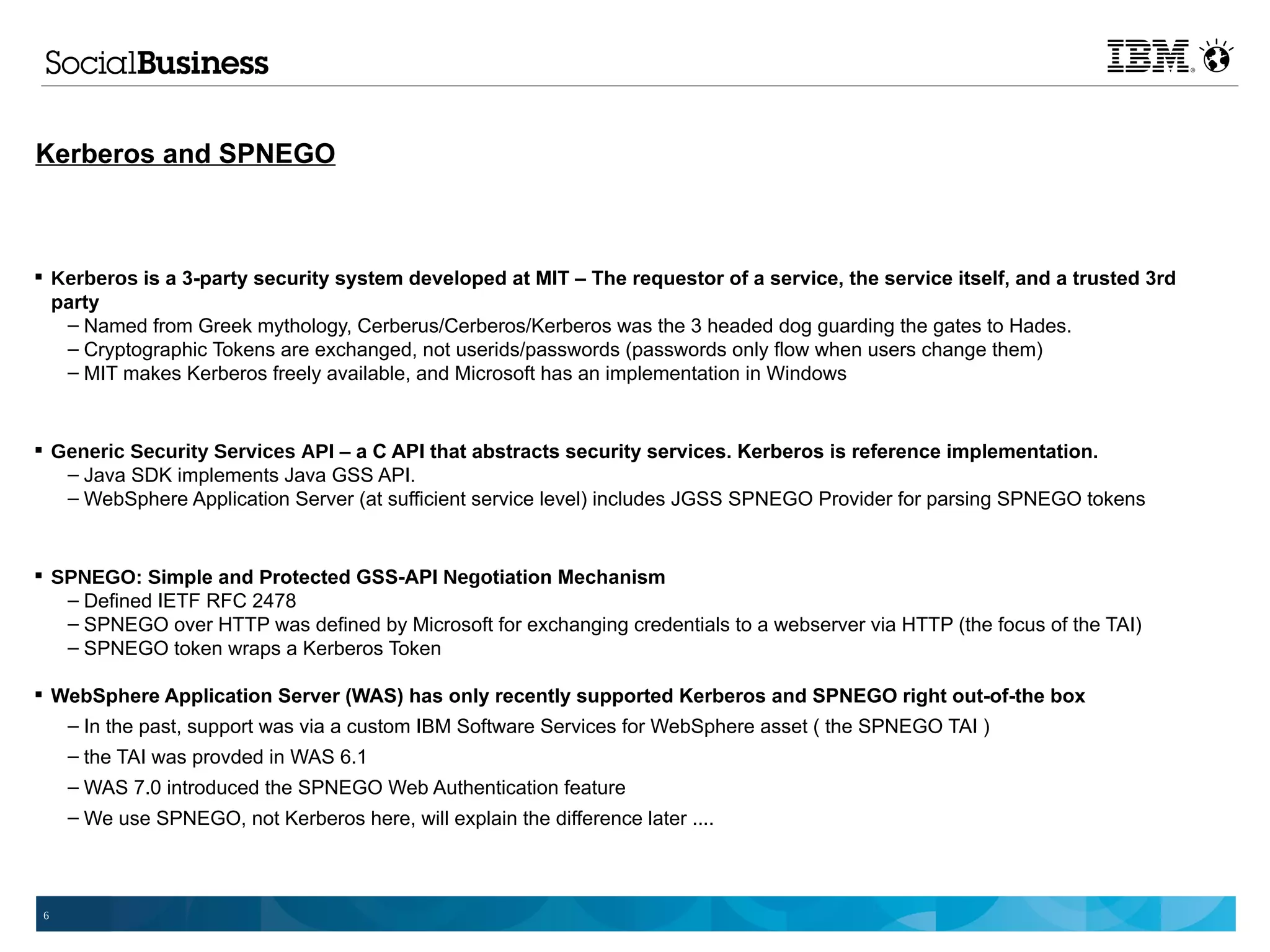 Kerberos and SPNEGO



 Kerberos is a 3-party security system developed at MIT – The requestor of a service, the service itself, and a trusted 3rd
  party
   – Named from Greek mythology, Cerberus/Cerberos/Kerberos was the 3 headed dog guarding the gates to Hades.
   – Cryptographic Tokens are exchanged, not userids/passwords (passwords only flow when users change them)
   – MIT makes Kerberos freely available, and Microsoft has an implementation in Windows


 Generic Security Services API – a C API that abstracts security services. Kerberos is reference implementation.
   – Java SDK implements Java GSS API.
   – WebSphere Application Server (at sufficient service level) includes JGSS SPNEGO Provider for parsing SPNEGO tokens


 SPNEGO: Simple and Protected GSS-API Negotiation Mechanism
   – Defined IETF RFC 2478
   – SPNEGO over HTTP was defined by Microsoft for exchanging credentials to a webserver via HTTP (the focus of the TAI)
   – SPNEGO token wraps a Kerberos Token

 WebSphere Application Server (WAS) has only recently supported Kerberos and SPNEGO right out-of-the box
   – In the past, support was via a custom IBM Software Services for WebSphere asset ( the SPNEGO TAI )
     – the TAI was provded in WAS 6.1
     – WAS 7.0 introduced the SPNEGO Web Authentication feature
     – We use SPNEGO, not Kerberos here, will explain the difference later ....



 6
 