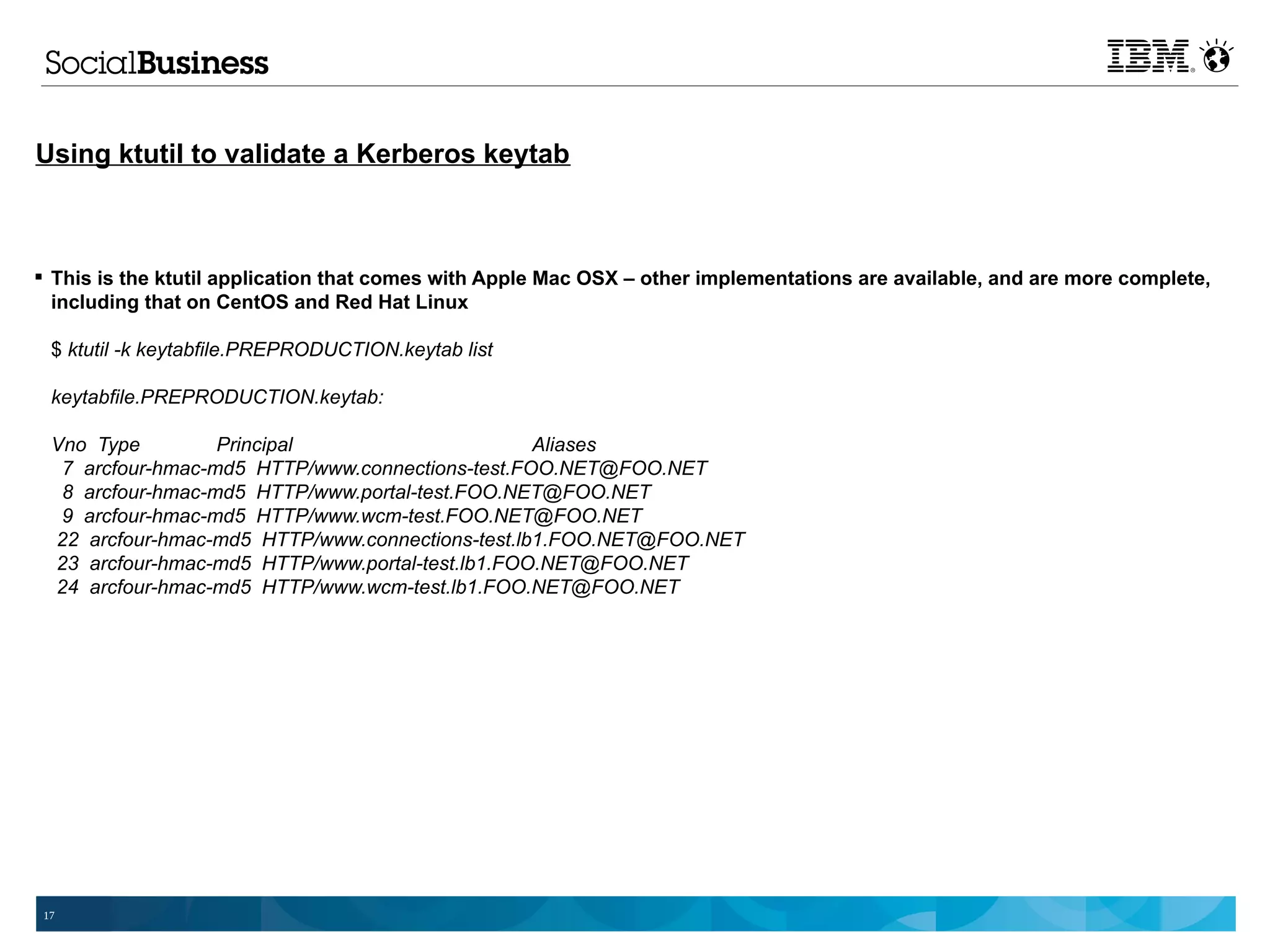 Using ktutil to validate a Kerberos keytab



 This is the ktutil application that comes with Apple Mac OSX – other implementations are available, and are more complete,
  including that on CentOS and Red Hat Linux

 $ ktutil -k keytabfile.PREPRODUCTION.keytab list

 keytabfile.PREPRODUCTION.keytab:

 Vno Type         Principal                      Aliases
  7 arcfour-hmac-md5 HTTP/www.connections-test.FOO.NET@FOO.NET
  8 arcfour-hmac-md5 HTTP/www.portal-test.FOO.NET@FOO.NET
  9 arcfour-hmac-md5 HTTP/www.wcm-test.FOO.NET@FOO.NET
 22 arcfour-hmac-md5 HTTP/www.connections-test.lb1.FOO.NET@FOO.NET
 23 arcfour-hmac-md5 HTTP/www.portal-test.lb1.FOO.NET@FOO.NET
 24 arcfour-hmac-md5 HTTP/www.wcm-test.lb1.FOO.NET@FOO.NET




17
 