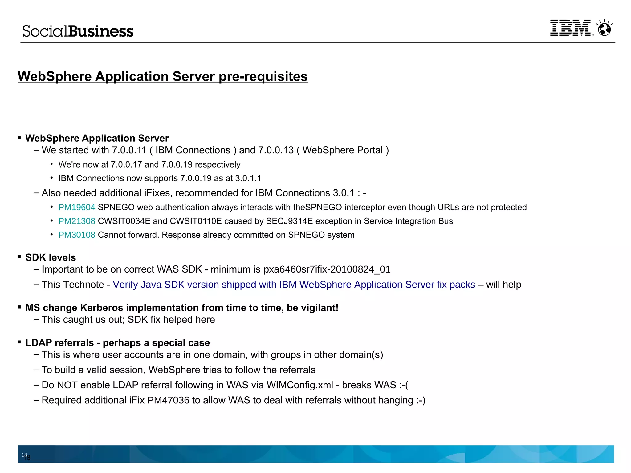 WebSphere Application Server pre-requisites



 WebSphere Application Server
   – We started with 7.0.0.11 ( IBM Connections ) and 7.0.0.13 ( WebSphere Portal )
         • We're now at 7.0.0.17 and 7.0.0.19 respectively
         • IBM Connections now supports 7.0.0.19 as at 3.0.1.1
      – Also needed additional iFixes, recommended for IBM Connections 3.0.1 : -
         • PM19604 SPNEGO web authentication always interacts with theSPNEGO interceptor even though URLs are not protected
         • PM21308 CWSIT0034E and CWSIT0110E caused by SECJ9314E exception in Service Integration Bus
         • PM30108 Cannot forward. Response already committed on SPNEGO system

 SDK levels
   – Important to be on correct WAS SDK - minimum is pxa6460sr7ifix-20100824_01
   – This Technote - Verify Java SDK version shipped with IBM WebSphere Application Server fix packs – will help

 MS change Kerberos implementation from time to time, be vigilant!
   – This caught us out; SDK fix helped here

 LDAP referrals - perhaps a special case
   – This is where user accounts are in one domain, with groups in other domain(s)
   – To build a valid session, WebSphere tries to follow the referrals
      – Do NOT enable LDAP referral following in WAS via WIMConfig.xml - breaks WAS :-(
      – Required additional iFix PM47036 to allow WAS to deal with referrals without hanging :-)




 18
 18
 