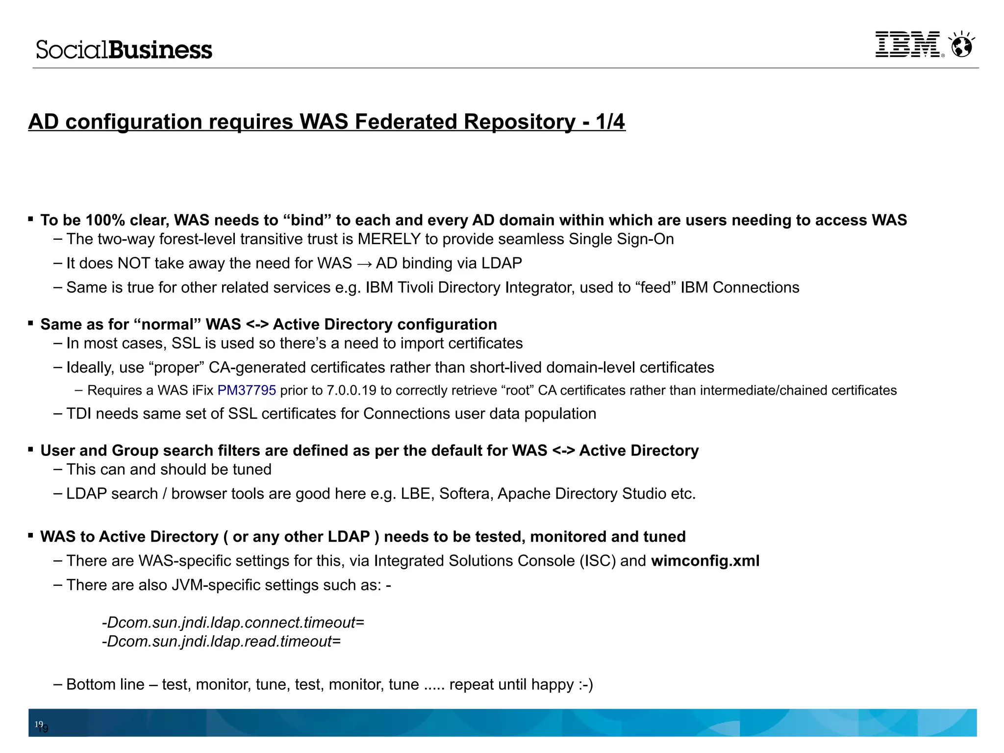 AD configuration requires WAS Federated Repository - 1/4



 To be 100% clear, WAS needs to “bind” to each and every AD domain within which are users needing to access WAS
    – The two-way forest-level transitive trust is MERELY to provide seamless Single Sign-On
      – It does NOT take away the need for WAS → AD binding via LDAP
      – Same is true for other related services e.g. IBM Tivoli Directory Integrator, used to “feed” IBM Connections

 Same as for “normal” WAS <-> Active Directory configuration
   – In most cases, SSL is used so there’s a need to import certificates
   – Ideally, use “proper” CA-generated certificates rather than short-lived domain-level certificates
         – Requires a WAS iFix PM37795 prior to 7.0.0.19 to correctly retrieve “root” CA certificates rather than intermediate/chained certificates
      – TDI needs same set of SSL certificates for Connections user data population

 User and Group search filters are defined as per the default for WAS <-> Active Directory
   – This can and should be tuned
   – LDAP search / browser tools are good here e.g. LBE, Softera, Apache Directory Studio etc.

 WAS to Active Directory ( or any other LDAP ) needs to be tested, monitored and tuned
   – There are WAS-specific settings for this, via Integrated Solutions Console (ISC) and wimconfig.xml
      – There are also JVM-specific settings such as: -

             -Dcom.sun.jndi.ldap.connect.timeout=
             -Dcom.sun.jndi.ldap.read.timeout=

      – Bottom line – test, monitor, tune, test, monitor, tune ..... repeat until happy :-)

 19
 19
 