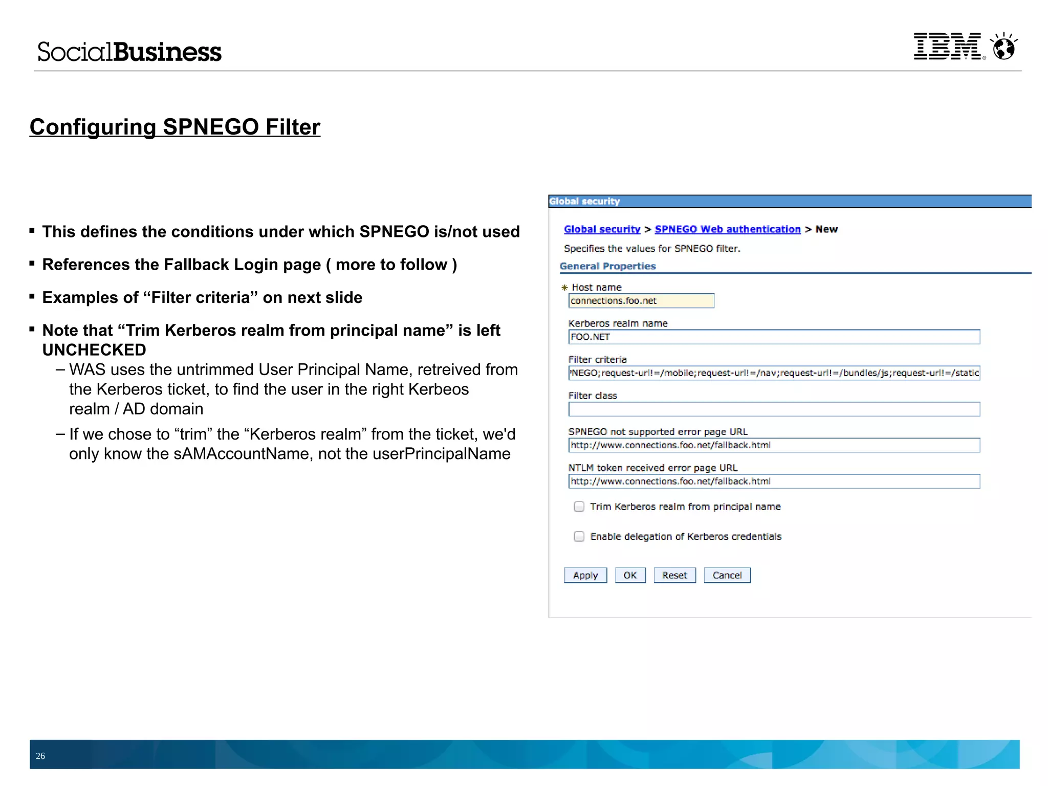 Configuring SPNEGO Filter



 This defines the conditions under which SPNEGO is/not used

 References the Fallback Login page ( more to follow )

 Examples of “Filter criteria” on next slide

 Note that “Trim Kerberos realm from principal name” is left
  UNCHECKED
   – WAS uses the untrimmed User Principal Name, retreived from
     the Kerberos ticket, to find the user in the right Kerbeos
     realm / AD domain
   – If we chose to “trim” the “Kerberos realm” from the ticket, we'd
     only know the sAMAccountName, not the userPrincipalName




 26
 