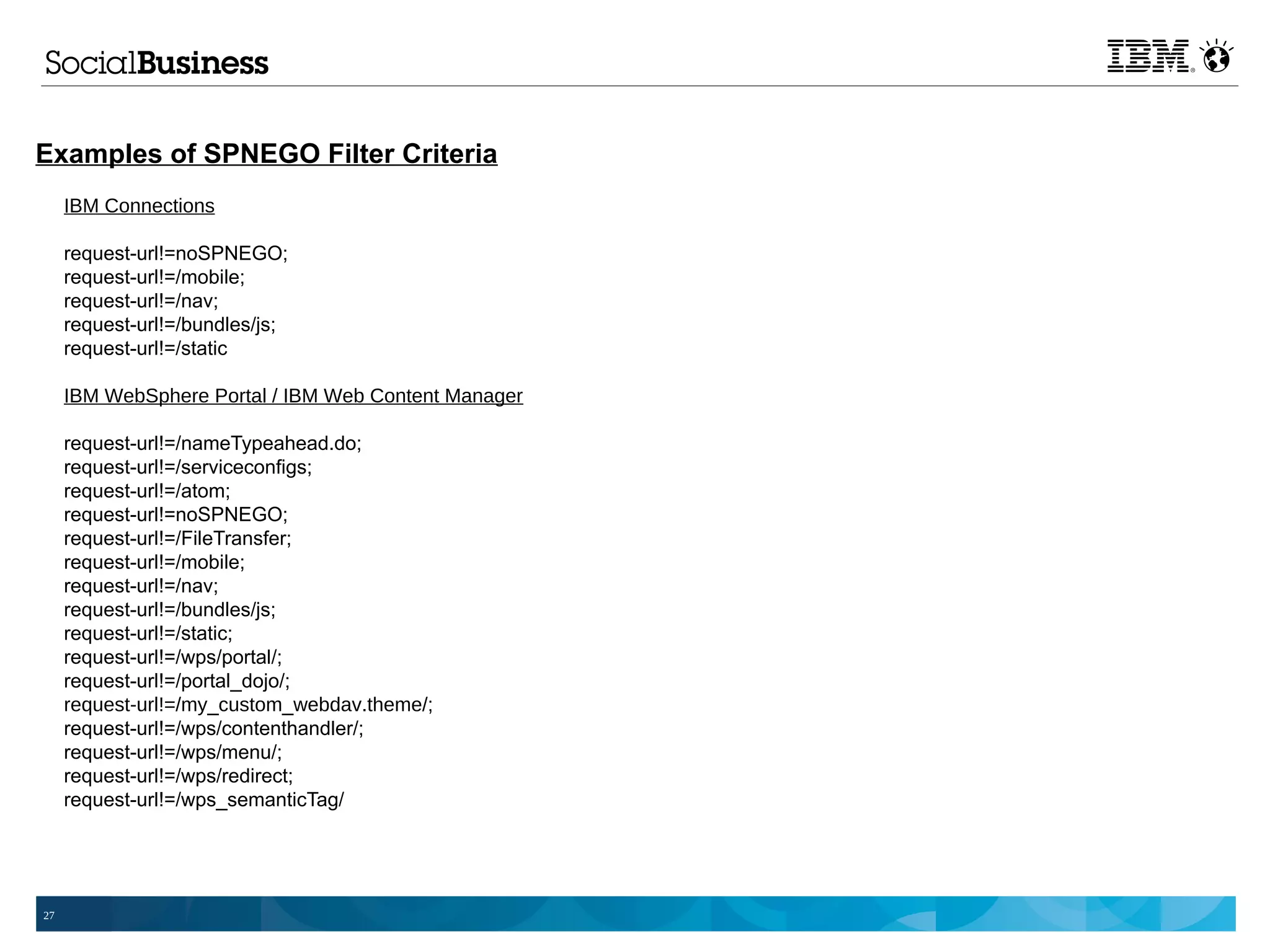 Examples of SPNEGO Filter Criteria
     IBM Connections

     request-url!=noSPNEGO;
     request-url!=/mobile;
     request-url!=/nav;
     request-url!=/bundles/js;
     request-url!=/static

     IBM WebSphere Portal / IBM Web Content Manager

     request-url!=/nameTypeahead.do;
     request-url!=/serviceconfigs;
     request-url!=/atom;
     request-url!=noSPNEGO;
     request-url!=/FileTransfer;
     request-url!=/mobile;
     request-url!=/nav;
     request-url!=/bundles/js;
     request-url!=/static;
     request-url!=/wps/portal/;
     request-url!=/portal_dojo/;
     request-url!=/my_custom_webdav.theme/;
     request-url!=/wps/contenthandler/;
     request-url!=/wps/menu/;
     request-url!=/wps/redirect;
     request-url!=/wps_semanticTag/




27
 