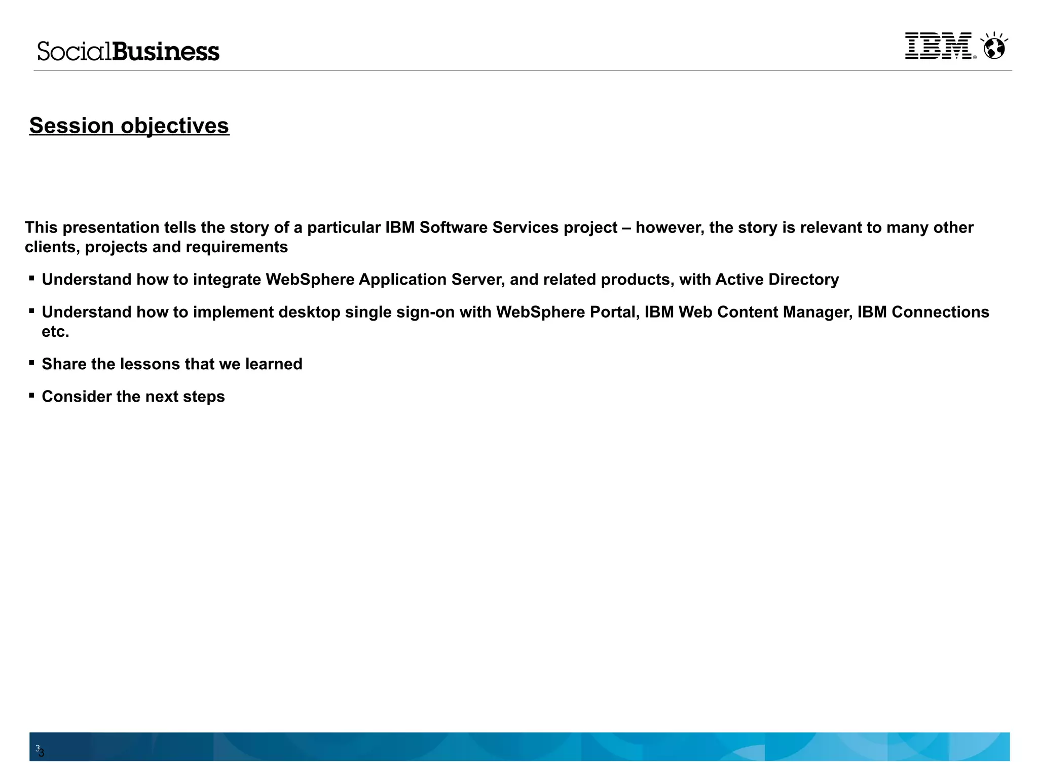 Session objectives



This presentation tells the story of a particular IBM Software Services project – however, the story is relevant to many other
clients, projects and requirements
 Understand how to integrate WebSphere Application Server, and related products, with Active Directory

 Understand how to implement desktop single sign-on with WebSphere Portal, IBM Web Content Manager, IBM Connections
  etc.
 Share the lessons that we learned

 Consider the next steps




 3
 3
 
