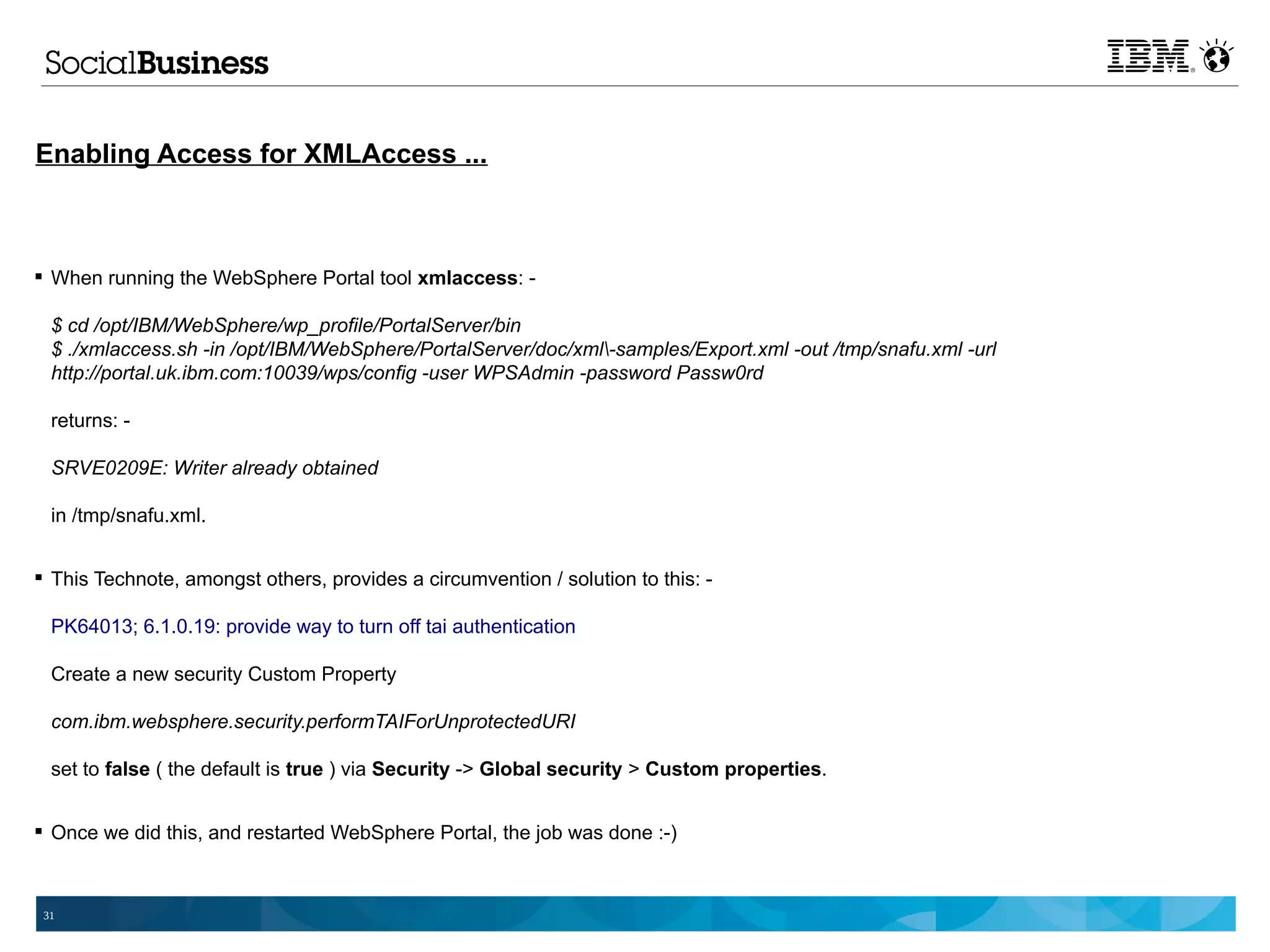 Enabling Access for XMLAccess ...



 When running the WebSphere Portal tool xmlaccess: -

  $ cd /opt/IBM/WebSphere/wp_profile/PortalServer/bin
  $ ./xmlaccess.sh -in /opt/IBM/WebSphere/PortalServer/doc/xml-samples/Export.xml -out /tmp/snafu.xml -url
  http://portal.uk.ibm.com:10039/wps/config -user WPSAdmin -password Passw0rd

  returns: -

  SRVE0209E: Writer already obtained

  in /tmp/snafu.xml.


 This Technote, amongst others, provides a circumvention / solution to this: -

  PK64013; 6.1.0.19: provide way to turn off tai authentication

  Create a new security Custom Property

  com.ibm.websphere.security.performTAIForUnprotectedURI

  set to false ( the default is true ) via Security -> Global security > Custom properties.


 Once we did this, and restarted WebSphere Portal, the job was done :-)



 31
 