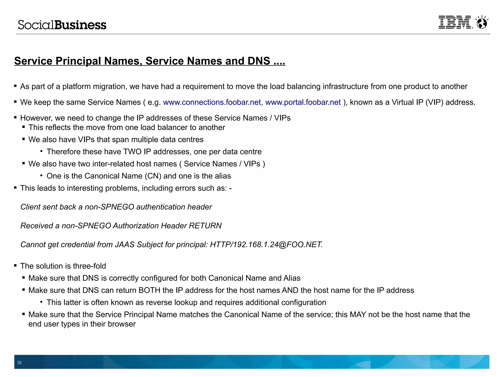 Service Principal Names, Service Names and DNS ....

 As part of a platform migration, we have had a requirement to move the load balancing infrastructure from one product to another

 We keep the same Service Names ( e.g. www.connections.foobar.net, www.portal.foobar.net ), known as a Virtual IP (VIP) address.

 However, we need to change the IP addresses of these Service Names / VIPs
   This reflects the move from one load balancer to another
   We also have VIPs that span multiple data centres
           • Therefore these have TWO IP addresses, one per data centre
       We also have two inter-related host names ( Service Names / VIPs )
          • One is the Canonical Name (CN) and one is the alias
 This leads to interesting problems, including errors such as: -

  Client sent back a non-SPNEGO authentication header

  Received a non-SPNEGO Authorization Header RETURN

  Cannot get credential from JAAS Subject for principal: HTTP/192.168.1.24@FOO.NET.

 The solution is three-fold
   Make sure that DNS is correctly configured for both Canonical Name and Alias
       Make sure that DNS can return BOTH the IP address for the host names AND the host name for the IP address
          • This latter is often known as reverse lookup and requires additional configuration
       Make sure that the Service Principal Name matches the Canonical Name of the service; this MAY not be the host name that the
        end user types in their browser



 32
 