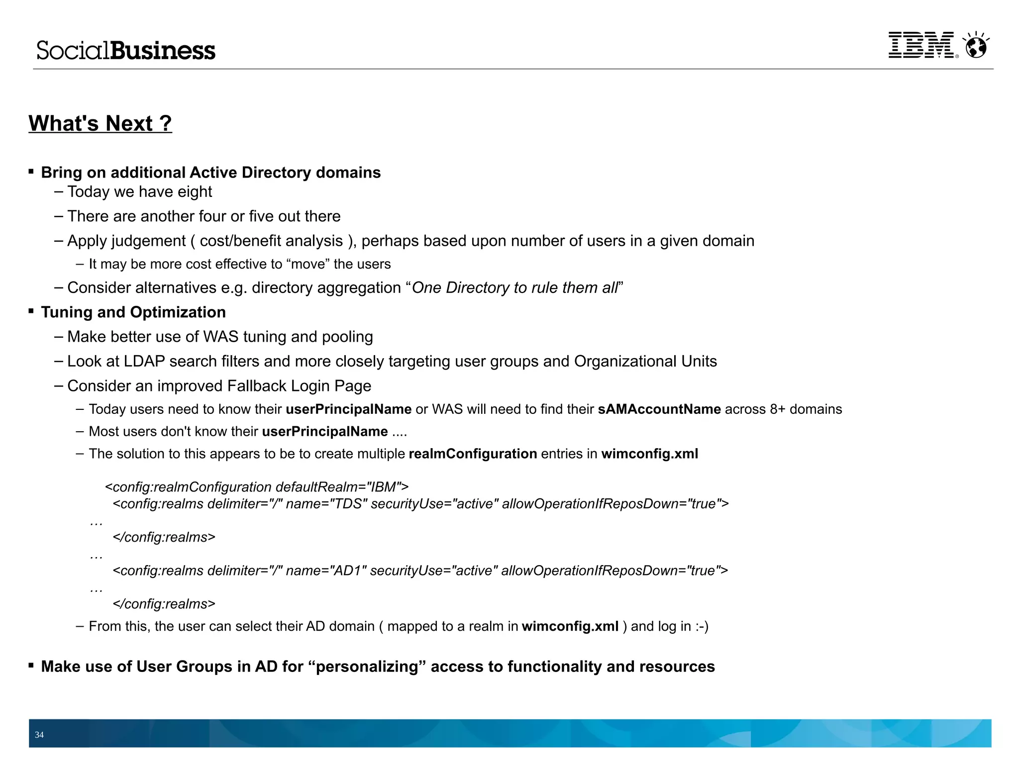 What's Next ?

 Bring on additional Active Directory domains
   – Today we have eight
   – There are another four or five out there
      – Apply judgement ( cost/benefit analysis ), perhaps based upon number of users in a given domain
         – It may be more cost effective to “move” the users
      – Consider alternatives e.g. directory aggregation “One Directory to rule them all”
 Tuning and Optimization
    – Make better use of WAS tuning and pooling
      – Look at LDAP search filters and more closely targeting user groups and Organizational Units
      – Consider an improved Fallback Login Page
         – Today users need to know their userPrincipalName or WAS will need to find their sAMAccountName across 8+ domains
         – Most users don't know their userPrincipalName ....
         – The solution to this appears to be to create multiple realmConfiguration entries in wimconfig.xml

               <config:realmConfiguration defaultRealm="IBM">
                <config:realms delimiter="/" name="TDS" securityUse="active" allowOperationIfReposDown="true">
           …
                </config:realms>
           …
                <config:realms delimiter="/" name="AD1" securityUse="active" allowOperationIfReposDown="true">
           …
                </config:realms>
         – From this, the user can select their AD domain ( mapped to a realm in wimconfig.xml ) and log in :-)

 Make use of User Groups in AD for “personalizing” access to functionality and resources



 34
 