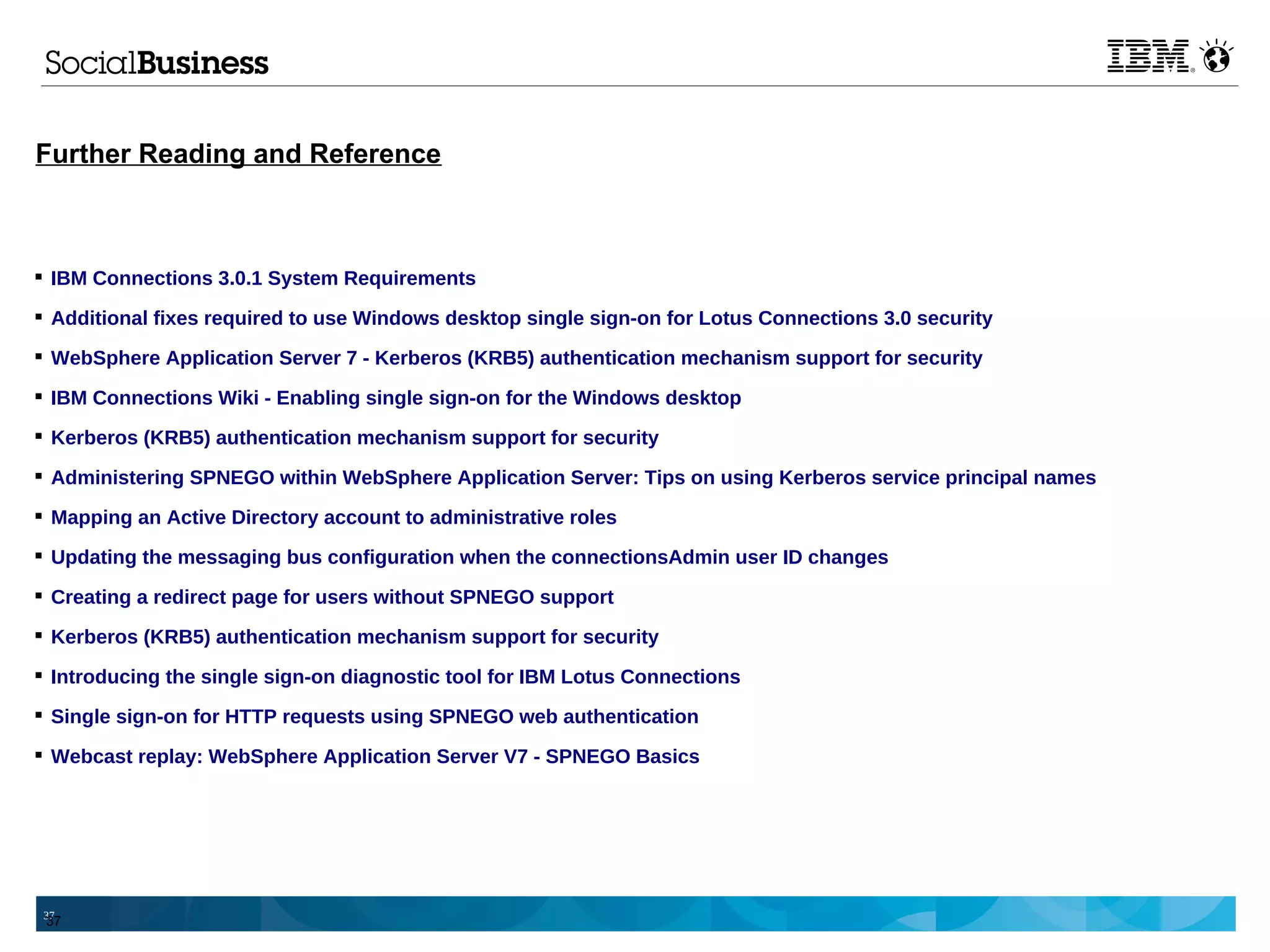 Further Reading and Reference



 IBM Connections 3.0.1 System Requirements

 Additional fixes required to use Windows desktop single sign-on for Lotus Connections 3.0 security

 WebSphere Application Server 7 - Kerberos (KRB5) authentication mechanism support for security

 IBM Connections Wiki - Enabling single sign-on for the Windows desktop

 Kerberos (KRB5) authentication mechanism support for security

 Administering SPNEGO within WebSphere Application Server: Tips on using Kerberos service principal names

 Mapping an Active Directory account to administrative roles

 Updating the messaging bus configuration when the connectionsAdmin user ID changes

 Creating a redirect page for users without SPNEGO support

 Kerberos (KRB5) authentication mechanism support for security

 Introducing the single sign-on diagnostic tool for IBM Lotus Connections

 Single sign-on for HTTP requests using SPNEGO web authentication

 Webcast replay: WebSphere Application Server V7 - SPNEGO Basics




37
 37
 
