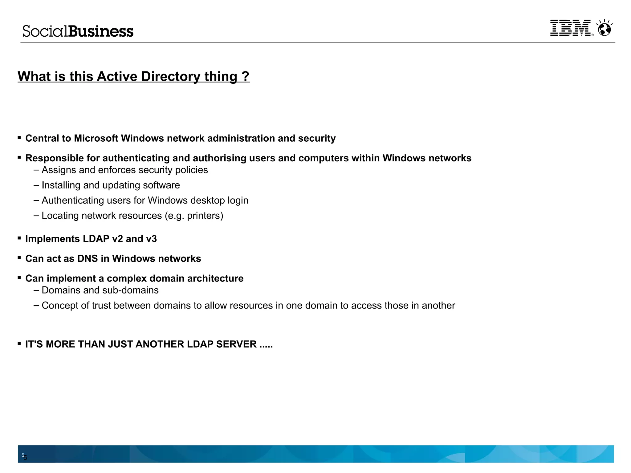 What is this Active Directory thing ?



 Central to Microsoft Windows network administration and security

 Responsible for authenticating and authorising users and computers within Windows networks
   – Assigns and enforces security policies
   – Installing and updating software
     – Authenticating users for Windows desktop login
     – Locating network resources (e.g. printers)

 Implements LDAP v2 and v3

 Can act as DNS in Windows networks

 Can implement a complex domain architecture
   – Domains and sub-domains
   – Concept of trust between domains to allow resources in one domain to access those in another


 IT'S MORE THAN JUST ANOTHER LDAP SERVER .....




 5
 5
 