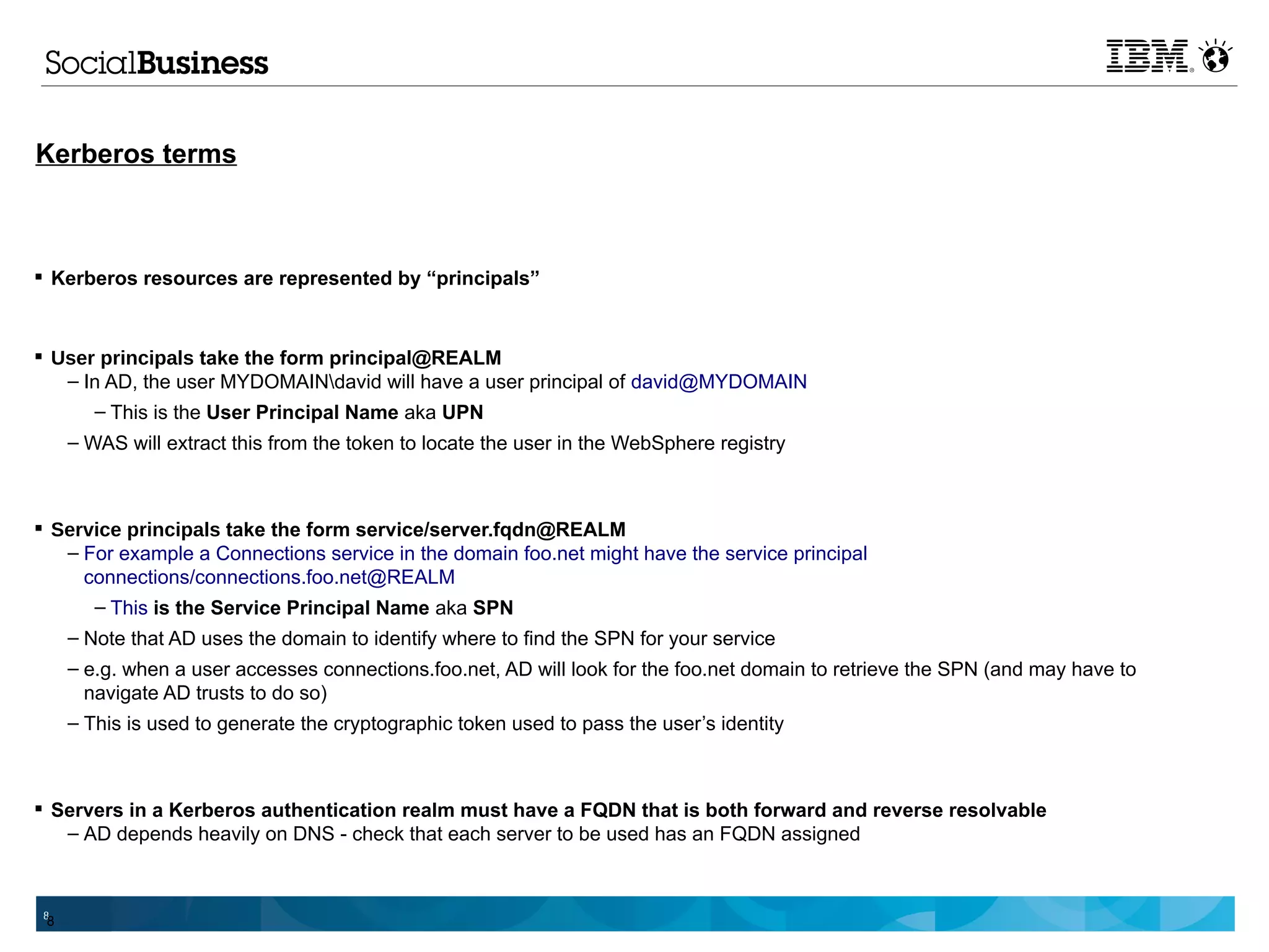 Kerberos terms



 Kerberos resources are represented by “principals”



 User principals take the form principal@REALM
   – In AD, the user MYDOMAINdavid will have a user principal of david@MYDOMAIN
      – This is the User Principal Name aka UPN
     – WAS will extract this from the token to locate the user in the WebSphere registry



 Service principals take the form service/server.fqdn@REALM
   – For example a Connections service in the domain foo.net might have the service principal
     connections/connections.foo.net@REALM
      – This is the Service Principal Name aka SPN
     – Note that AD uses the domain to identify where to find the SPN for your service
     – e.g. when a user accesses connections.foo.net, AD will look for the foo.net domain to retrieve the SPN (and may have to
       navigate AD trusts to do so)
     – This is used to generate the cryptographic token used to pass the user’s identity



 Servers in a Kerberos authentication realm must have a FQDN that is both forward and reverse resolvable
   – AD depends heavily on DNS - check that each server to be used has an FQDN assigned



 8
 8
 