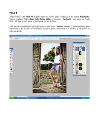 Paso 4
Presionamos Ctrl-Shift-Alt-E para crear una nueva capa combinada y lo llaman Psychedlic.
Vamos a aplicar Filtros-Tops Labs-Topaz Ajdust y elegimos Psichedlic para crear un fondo
HDR . El filtro se aplica con la configuración por defecto.
Para que la modelo quede igual que cuando aplicamos Glamour usamos la máscara rápida para
seleccionar a la modelo en invertimos selección para seleccionar a la modelo y aplicamos la
máscara rápida.
 