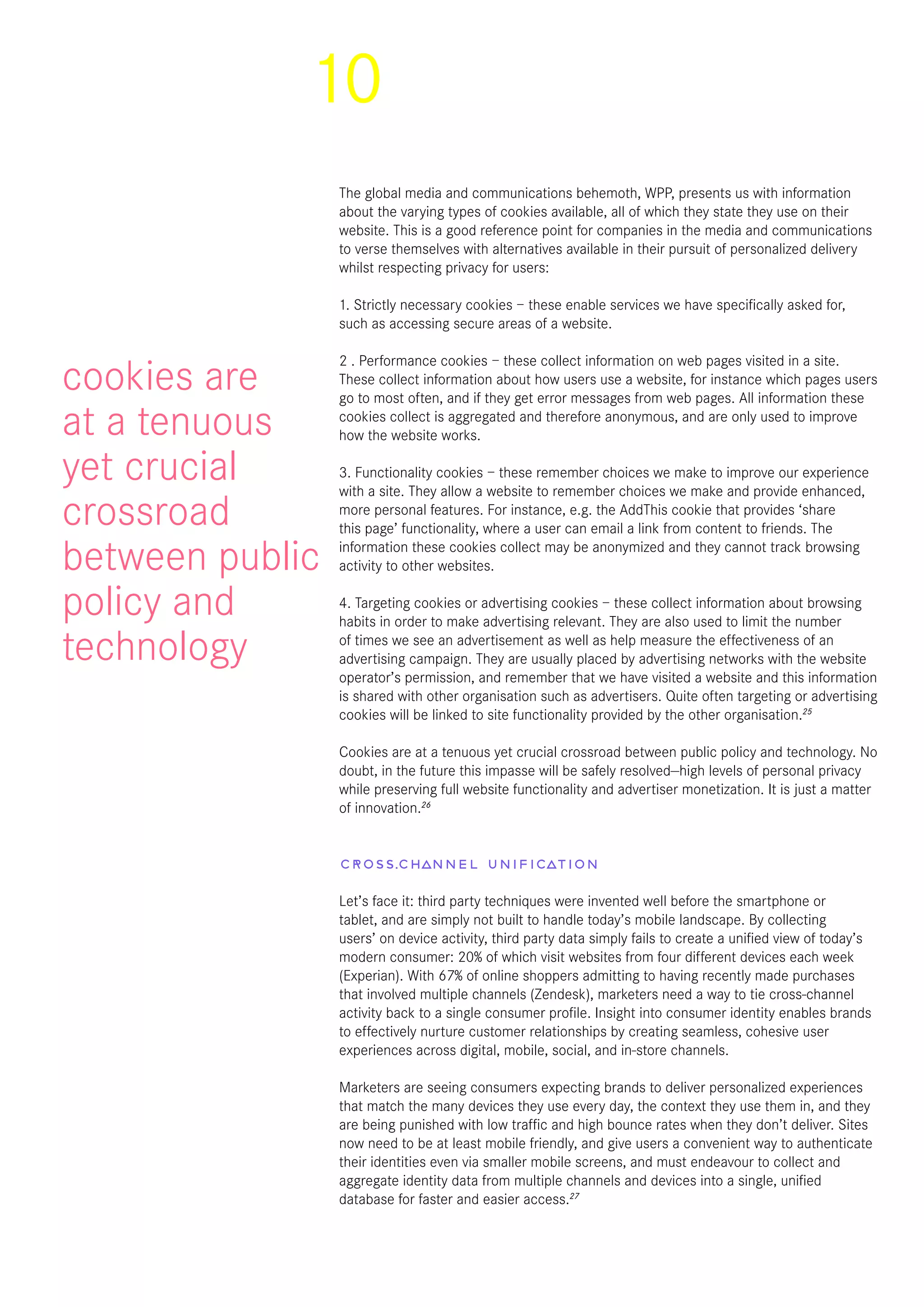 10
The global media and communications behemoth, WPP, presents us with information
about the varying types of cookies available, all of which they state they use on their
website. This is a good reference point for companies in the media and communications
to verse themselves with alternatives available in their pursuit of personalized delivery
whilst respecting privacy for users:
1. Strictly necessary cookies – these enable services we have specifically asked for,
such as accessing secure areas of a website.
2 . Performance cookies – these collect information on web pages visited in a site.
These collect information about how users use a website, for instance which pages users
go to most often, and if they get error messages from web pages. All information these
cookies collect is aggregated and therefore anonymous, and are only used to improve
how the website works.
3. Functionality cookies – these remember choices we make to improve our experience
with a site. They allow a website to remember choices we make and provide enhanced,
more personal features. For instance, e.g. the AddThis cookie that provides ‘share
this page’ functionality, where a user can email a link from content to friends. The
information these cookies collect may be anonymized and they cannot track browsing
activity to other websites.
4. Targeting cookies or advertising cookies – these collect information about browsing
habits in order to make advertising relevant. They are also used to limit the number
of times we see an advertisement as well as help measure the effectiveness of an
advertising campaign. They are usually placed by advertising networks with the website
operator’s permission, and remember that we have visited a website and this information
is shared with other organisation such as advertisers. Quite often targeting or advertising
cookies will be linked to site functionality provided by the other organisation.25
Cookies are at a tenuous yet crucial crossroad between public policy and technology. No
doubt, in the future this impasse will be safely resolved—high levels of personal privacy
while preserving full website functionality and advertiser monetization. It is just a matter
of innovation.26
Cross-channel unification
Let’s face it: third party techniques were invented well before the smartphone or
tablet, and are simply not built to handle today’s mobile landscape. By collecting
users’ on device activity, third party data simply fails to create a unified view of today’s
modern consumer: 20% of which visit websites from four different devices each week
(Experian). With 67% of online shoppers admitting to having recently made purchases
that involved multiple channels (Zendesk), marketers need a way to tie cross-channel
activity back to a single consumer profile. Insight into consumer identity enables brands
to effectively nurture customer relationships by creating seamless, cohesive user
experiences across digital, mobile, social, and in-store channels. 
Marketers are seeing consumers expecting brands to deliver personalized experiences
that match the many devices they use every day, the context they use them in, and they
are being punished with low traffic and high bounce rates when they don’t deliver. Sites
now need to be at least mobile friendly, and give users a convenient way to authenticate
their identities even via smaller mobile screens, and must endeavour to collect and
aggregate identity data from multiple channels and devices into a single, unified
database for faster and easier access.27
cookies are
at a tenuous
yet crucial
crossroad
between public
policy and
technology
 