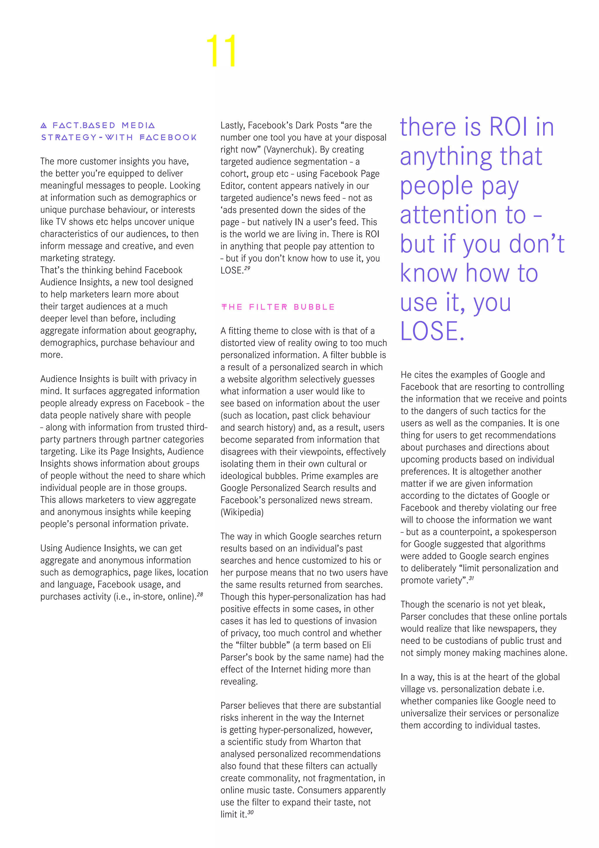 11
A fact-based media
strategy - with Facebook
The more customer insights you have,
the better you’re equipped to deliver
meaningful messages to people. Looking
at information such as demographics or
unique purchase behaviour, or interests
like TV shows etc helps uncover unique
characteristics of our audiences, to then
inform message and creative, and even
marketing strategy.
That’s the thinking behind Facebook
Audience Insights, a new tool designed
to help marketers learn more about
their target audiences at a much
deeper level than before, including
aggregate information about geography,
demographics, purchase behaviour and
more.
Audience Insights is built with privacy in
mind. It surfaces aggregated information
people already express on Facebook - the
data people natively share with people
- along with information from trusted third-
party partners through partner categories
targeting. Like its Page Insights, Audience
Insights shows information about groups
of people without the need to share which
individual people are in those groups.
This allows marketers to view aggregate
and anonymous insights while keeping
people’s personal information private.
Using Audience Insights, we can get
aggregate and anonymous information
such as demographics, page likes, location
and language, Facebook usage, and
purchases activity (i.e., in-store, online).28
Lastly, Facebook’s Dark Posts “are the
number one tool you have at your disposal
right now” (Vaynerchuk). By creating
targeted audience segmentation - a
cohort, group etc - using Facebook Page
Editor, content appears natively in our
targeted audience’s news feed - not as
‘ads presented down the sides of the
page - but natively IN a user’s feed. This
is the world we are living in. There is ROI
in anything that people pay attention to
- but if you don’t know how to use it, you
LOSE.29
The filter bubble
A fitting theme to close with is that of a
distorted view of reality owing to too much
personalized information. A filter bubble is
a result of a personalized search in which
a website algorithm selectively guesses
what information a user would like to
see based on information about the user
(such as location, past click behaviour
and search history) and, as a result, users
become separated from information that
disagrees with their viewpoints, effectively
isolating them in their own cultural or
ideological bubbles. Prime examples are
Google Personalized Search results and
Facebook’s personalized news stream.
(Wikipedia)
The way in which Google searches return
results based on an individual’s past
searches and hence customized to his or
her purpose means that no two users have
the same results returned from searches.
Though this hyper-personalization has had
positive effects in some cases, in other
cases it has led to questions of invasion
of privacy, too much control and whether
the “filter bubble” (a term based on Eli
Parser’s book by the same name) had the
effect of the Internet hiding more than
revealing.
Parser believes that there are substantial
risks inherent in the way the Internet
is getting hyper-personalized, however,
a scientific study from Wharton that
analysed personalized recommendations
also found that these filters can actually
create commonality, not fragmentation, in
online music taste. Consumers apparently
use the filter to expand their taste, not
limit it.30
He cites the examples of Google and
Facebook that are resorting to controlling
the information that we receive and points
to the dangers of such tactics for the
users as well as the companies. It is one
thing for users to get recommendations
about purchases and directions about
upcoming products based on individual
preferences. It is altogether another
matter if we are given information
according to the dictates of Google or
Facebook and thereby violating our free
will to choose the information we want
- but as a counterpoint, a spokesperson
for Google suggested that algorithms
were added to Google search engines
to deliberately “limit personalization and
promote variety”.31
Though the scenario is not yet bleak,
Parser concludes that these online portals
would realize that like newspapers, they
need to be custodians of public trust and
not simply money making machines alone.
In a way, this is at the heart of the global
village vs. personalization debate i.e.
whether companies like Google need to
universalize their services or personalize
them according to individual tastes.
there is ROI in
anything that
people pay
attention to -
but if you don’t
know how to
use it, you
LOSE.
 
