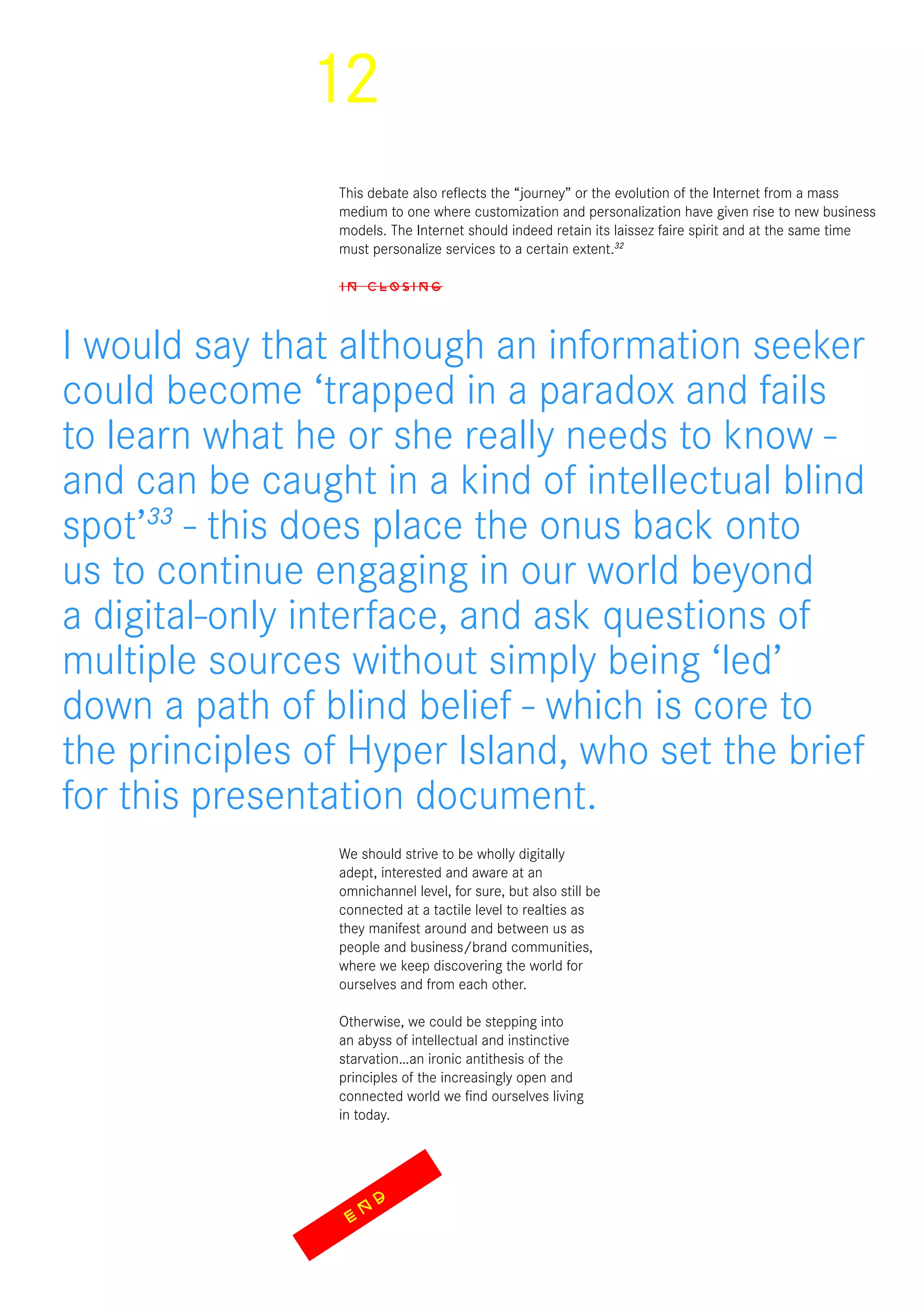 12
This debate also reflects the “journey” or the evolution of the Internet from a mass
medium to one where customization and personalization have given rise to new business
models. The Internet should indeed retain its laissez faire spirit and at the same time
must personalize services to a certain extent.32
IN CLOSING
We should strive to be wholly digitally
adept, interested and aware at an
omnichannel level, for sure, but also still be
connected at a tactile level to realties as
they manifest around and between us as
people and business/brand communities,
where we keep discovering the world for
ourselves and from each other.
Otherwise, we could be stepping into
an abyss of intellectual and instinctive
starvation…an ironic antithesis of the
principles of the increasingly open and
connected world we find ourselves living
in today.
I would say that although an information seeker
could become ‘trapped in a paradox and fails
to learn what he or she really needs to know -
and can be caught in a kind of intellectual blind
spot’33
- this does place the onus back onto
us to continue engaging in our world beyond
a digital-only interface, and ask questions of
multiple sources without simply being ‘led’
down a path of blind belief - which is core to
the principles of Hyper Island, who set the brief
for this presentation document.
EN
D
 