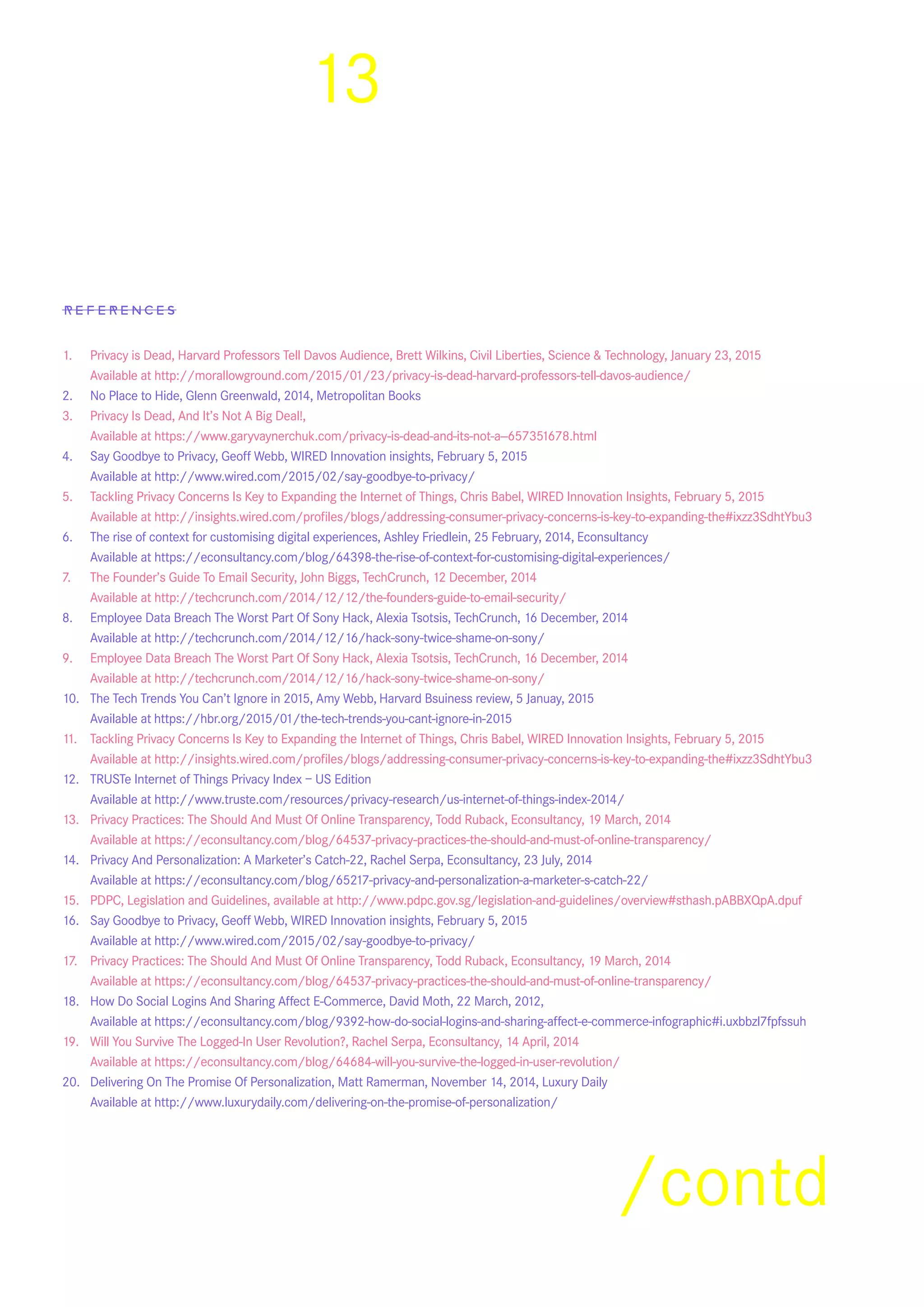 13
References
1.	 Privacy is Dead, Harvard Professors Tell Davos Audience, Brett Wilkins, Civil Liberties, Science & Technology, January 23, 2015    	
	 Available at http://morallowground.com/2015/01/23/privacy-is-dead-harvard-professors-tell-davos-audience/
2.	 No Place to Hide, Glenn Greenwald, 2014, Metropolitan Books
3.	 Privacy Is Dead, And It’s Not A Big Deal!,
	 Available at https://www.garyvaynerchuk.com/privacy-is-dead-and-its-not-a--657351678.html
4.	 Say Goodbye to Privacy, Geoff Webb, WIRED Innovation insights, February 5, 2015
	 Available at http://www.wired.com/2015/02/say-goodbye-to-privacy/
5.	 Tackling Privacy Concerns Is Key to Expanding the Internet of Things, Chris Babel, WIRED Innovation Insights, February 5, 2015
	 Available at http://insights.wired.com/profiles/blogs/addressing-consumer-privacy-concerns-is-key-to-expanding-the#ixzz3SdhtYbu3
6.	 The rise of context for customising digital experiences, Ashley Friedlein, 25 February, 2014,  Econsultancy
	 Available at https://econsultancy.com/blog/64398-the-rise-of-context-for-customising-digital-experiences/
7.	 The Founder’s Guide To Email Security, John Biggs, TechCrunch, 12 December, 2014
	 Available at http://techcrunch.com/2014/12/12/the-founders-guide-to-email-security/
8.	 Employee Data Breach The Worst Part Of Sony Hack, Alexia Tsotsis, TechCrunch, 16 December, 2014
	 Available at http://techcrunch.com/2014/12/16/hack-sony-twice-shame-on-sony/
9.	 Employee Data Breach The Worst Part Of Sony Hack, Alexia Tsotsis, TechCrunch, 16 December, 2014
	 Available at http://techcrunch.com/2014/12/16/hack-sony-twice-shame-on-sony/
10.	 The Tech Trends You Can’t Ignore in 2015, Amy Webb,   Harvard Bsuiness review,  5 Januay, 2015
	 Available at  https://hbr.org/2015/01/the-tech-trends-you-cant-ignore-in-2015
11.	 Tackling Privacy Concerns Is Key to Expanding the Internet of Things, Chris Babel, WIRED Innovation Insights, February 5, 2015
	 Available at http://insights.wired.com/profiles/blogs/addressing-consumer-privacy-concerns-is-key-to-expanding-the#ixzz3SdhtYbu3
12.	 TRUSTe Internet of Things Privacy Index – US Edition
	 Available at http://www.truste.com/resources/privacy-research/us-internet-of-things-index-2014/
13.	 Privacy Practices: The Should And Must Of Online Transparency, Todd Ruback, Econsultancy, 19 March, 2014
	 Available at https://econsultancy.com/blog/64537-privacy-practices-the-should-and-must-of-online-transparency/
14.	 Privacy And Personalization: A Marketer’s Catch-22, Rachel Serpa, Econsultancy, 23 July, 2014
	 Available at https://econsultancy.com/blog/65217-privacy-and-personalization-a-marketer-s-catch-22/
15.	 PDPC, Legislation and Guidelines, available at http://www.pdpc.gov.sg/legislation-and-guidelines/overview#sthash.pABBXQpA.dpuf
16.	 Say Goodbye to Privacy, Geoff Webb, WIRED Innovation insights, February 5, 2015
	 Available at http://www.wired.com/2015/02/say-goodbye-to-privacy/
17.	 Privacy Practices: The Should And Must Of Online Transparency, Todd Ruback, Econsultancy, 19 March, 2014
	 Available at https://econsultancy.com/blog/64537-privacy-practices-the-should-and-must-of-online-transparency/
18.	 How Do Social Logins And Sharing Affect E-Commerce, David Moth, 22 March, 2012,
	 Available at https://econsultancy.com/blog/9392-how-do-social-logins-and-sharing-affect-e-commerce-infographic#i.uxbbzl7fpfssuh
19.	 Will You Survive The Logged-In User Revolution?, Rachel Serpa, Econsultancy, 14 April, 2014
	 Available at https://econsultancy.com/blog/64684-will-you-survive-the-logged-in-user-revolution/
20.	 Delivering On The Promise Of Personalization, Matt Ramerman, November 14, 2014, Luxury Daily
	 Available at http://www.luxurydaily.com/delivering-on-the-promise-of-personalization/
/contd
 